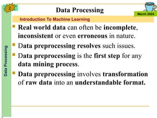 Introduction To Machine Learning
Data
Processing
March 2024
2
 Real world data can often be incomplete,
inconsistent or even erroneous in nature.
 Data preprocessing resolves such issues.
 Data preprocessing is the first step for any
data mining process.
 Data preprocessing involves transformation
of raw data into an understandable format.
Data Processing
 