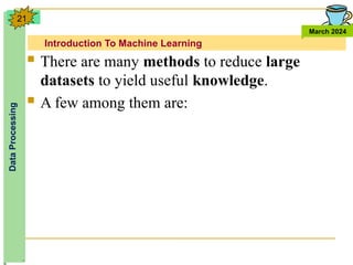 Introduction To Machine Learning
Data
Processing
March 2024
21
 There are many methods to reduce large
datasets to yield useful knowledge.
 A few among them are:
 