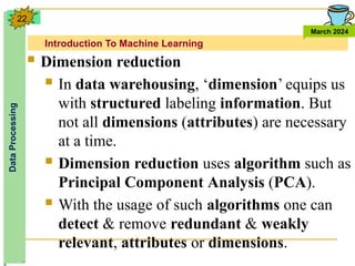 Introduction To Machine Learning
Data
Processing
March 2024
22
 Dimension reduction
 In data warehousing, ‘dimension’ equips us
with structured labeling information. But
not all dimensions (attributes) are necessary
at a time.
 Dimension reduction uses algorithm such as
Principal Component Analysis (PCA).
 With the usage of such algorithms one can
detect & remove redundant & weakly
relevant, attributes or dimensions.
 