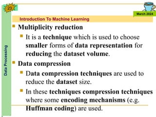 Introduction To Machine Learning
Data
Processing
March 2024
23
 Multiplicity reduction
 It is a technique which is used to choose
smaller forms of data representation for
reducing the dataset volume.
 Data compression
 Data compression techniques are used to
reduce the dataset size.
 In these techniques compression techniques
where some encoding mechanisms (e.g.
Huffman coding) are used.
 