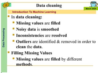 Introduction To Machine Learning
Data
Processing
March 2024
4
 In data cleaning:
 Missing values are filled
 Noisy data is smoothed
 Inconsistencies are resolved
 Outliers are identified & removed in order to
clean the data.
 Filling Missing Values
 Missing values are filled by different
methods.
Data cleaning
 