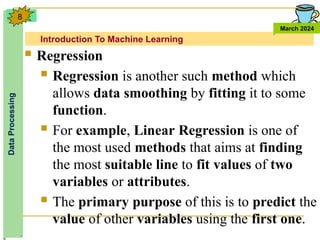Introduction To Machine Learning
Data
Processing
March 2024
8
 Regression
 Regression is another such method which
allows data smoothing by fitting it to some
function.
 For example, Linear Regression is one of
the most used methods that aims at finding
the most suitable line to fit values of two
variables or attributes.
 The primary purpose of this is to predict the
value of other variables using the first one.
 