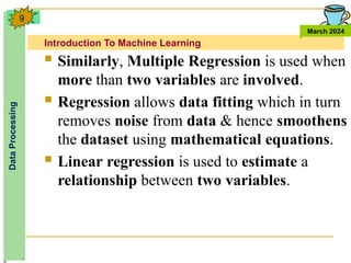 Introduction To Machine Learning
Data
Processing
March 2024
9
 Similarly, Multiple Regression is used when
more than two variables are involved.
 Regression allows data fitting which in turn
removes noise from data & hence smoothens
the dataset using mathematical equations.
 Linear regression is used to estimate a
relationship between two variables.
 