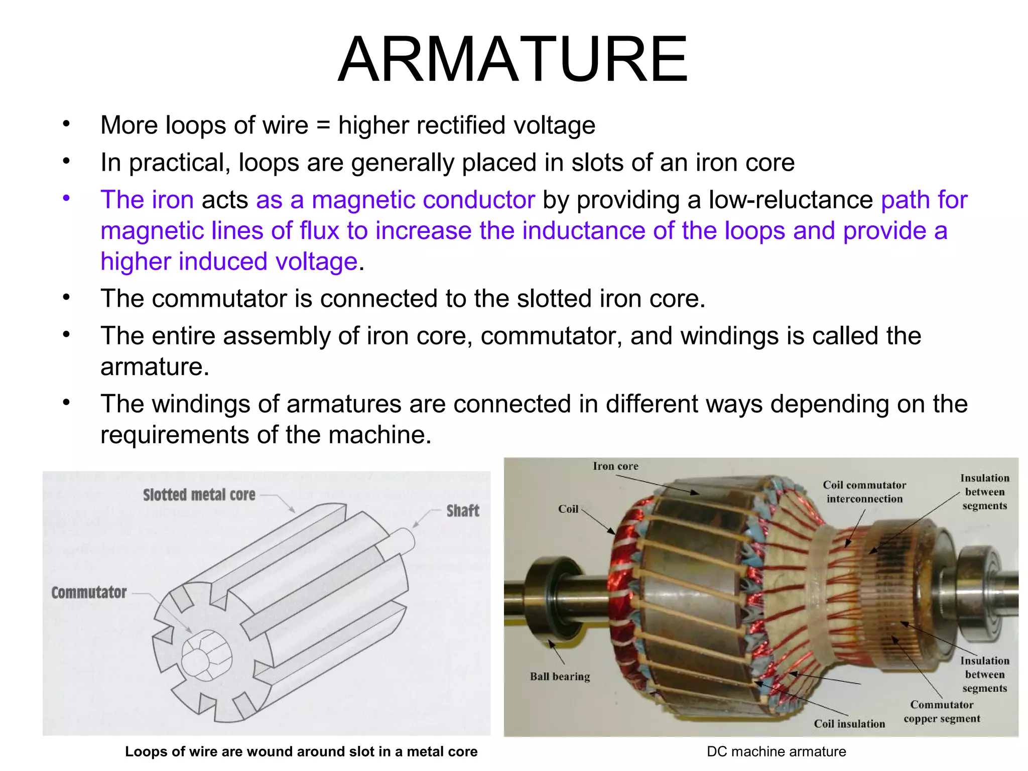 ARMATURE 
• More loops of wire = higher rectified voltage 
• In practical, loops are generally placed in slots of an iron core 
• The iron acts as a magnetic conductor by providing a low-reluctance path for 
magnetic lines of flux to increase the inductance of the loops and provide a 
higher induced voltage. 
• The commutator is connected to the slotted iron core. 
• The entire assembly of iron core, commutator, and windings is called the 
armature. 
• The windings of armatures are connected in different ways depending on the 
requirements of the machine. 
Loops of wire are wound around slot in a metal core DC machine armature 
 