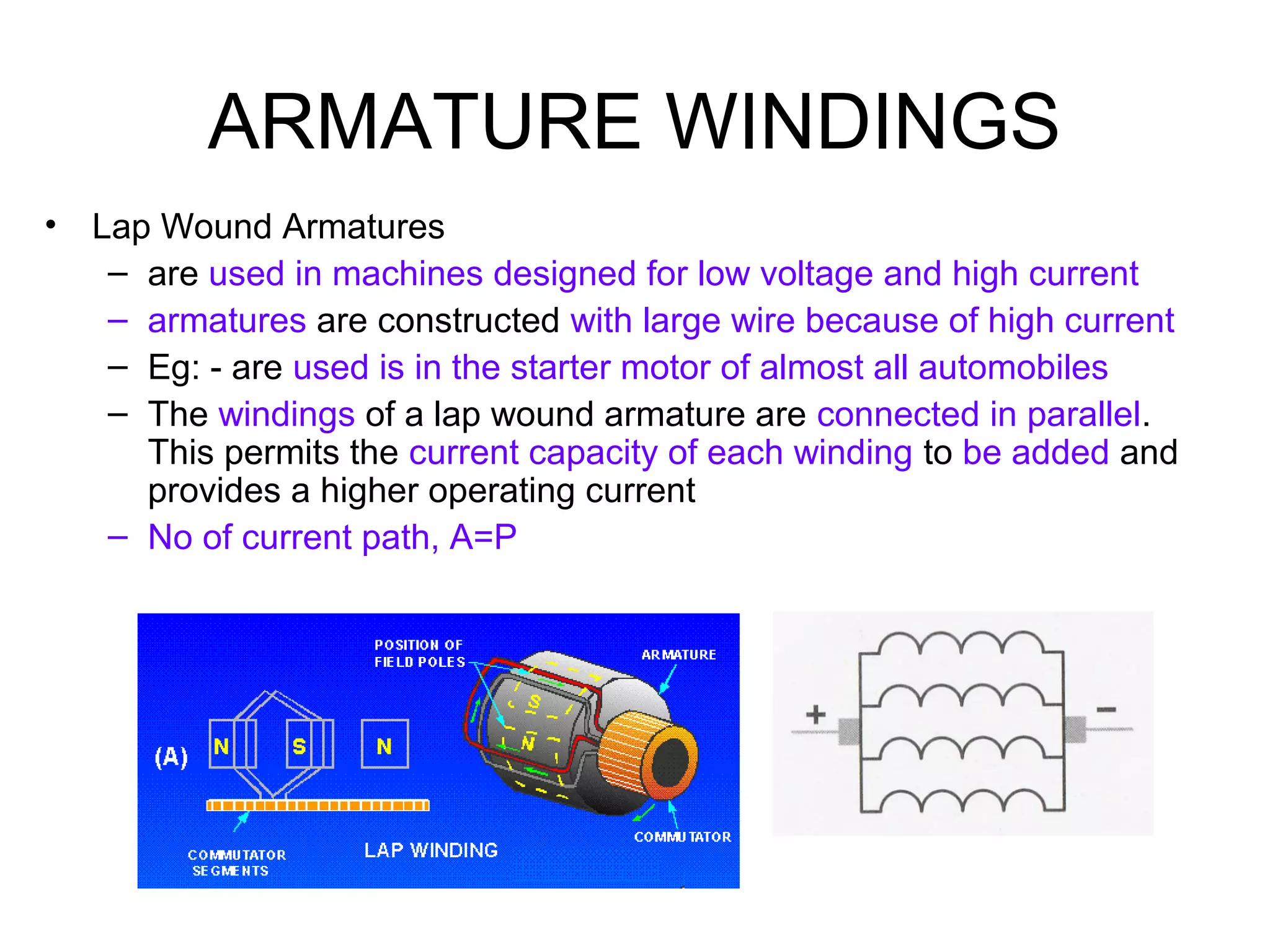 ARMATURE WINDINGS 
• Lap Wound Armatures 
– are used in machines designed for low voltage and high current 
– armatures are constructed with large wire because of high current 
– Eg: - are used is in the starter motor of almost all automobiles 
– The windings of a lap wound armature are connected in parallel. 
This permits the current capacity of each winding to be added and 
provides a higher operating current 
– No of current path, A=P 
 
