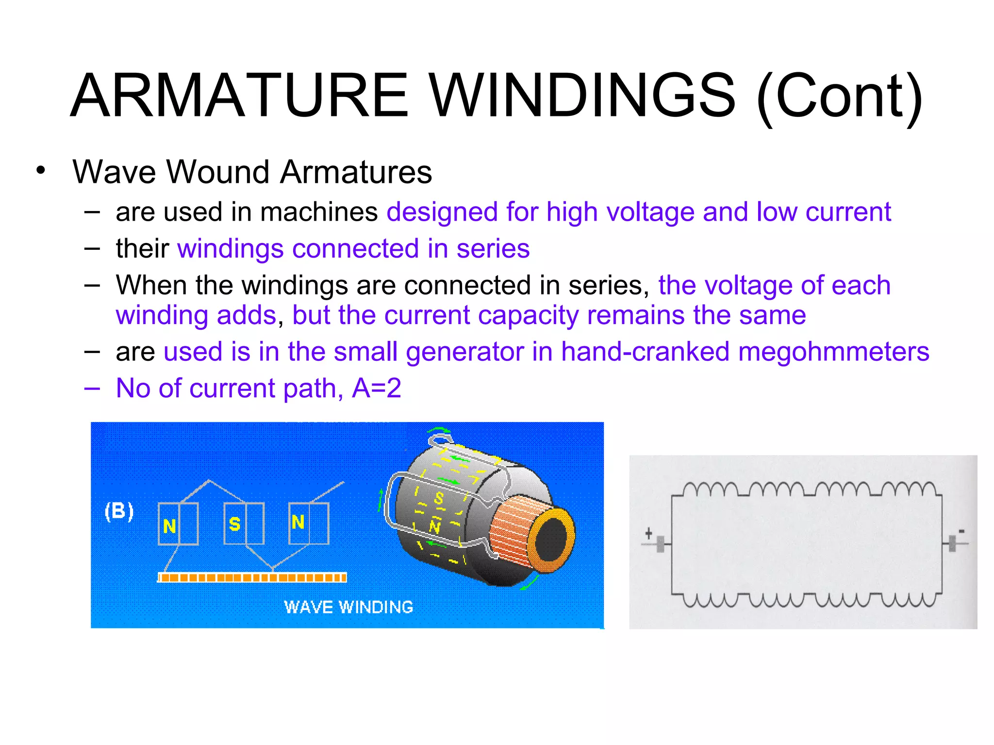 ARMATURE WINDINGS (Cont) 
• Wave Wound Armatures 
– are used in machines designed for high voltage and low current 
– their windings connected in series 
– When the windings are connected in series, the voltage of each 
winding adds, but the current capacity remains the same 
– are used is in the small generator in hand-cranked megohmmeters 
– No of current path, A=2 
 