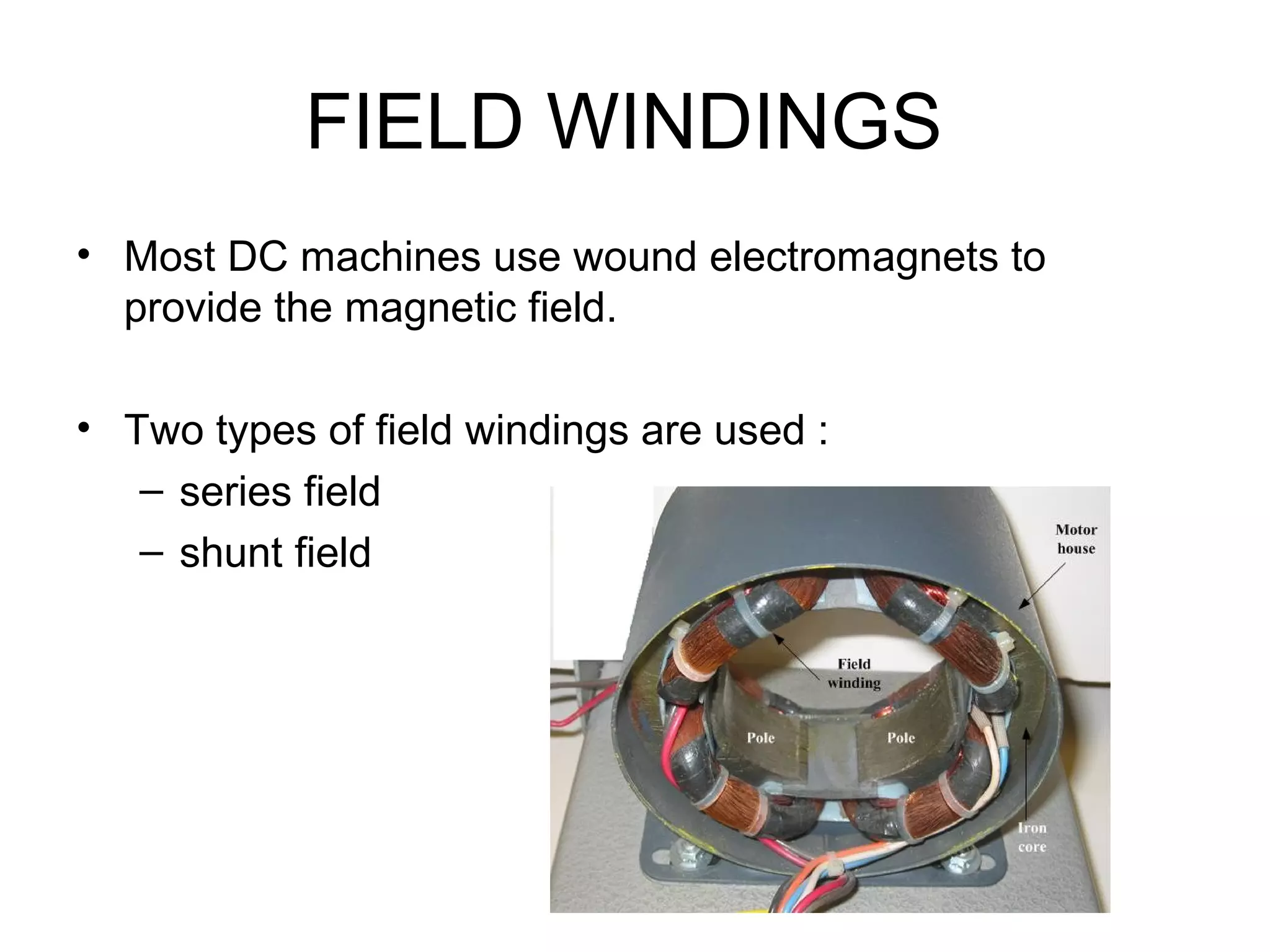 FIELD WINDINGS 
• Most DC machines use wound electromagnets to 
provide the magnetic field. 
• Two types of field windings are used : 
– series field 
– shunt field 
 