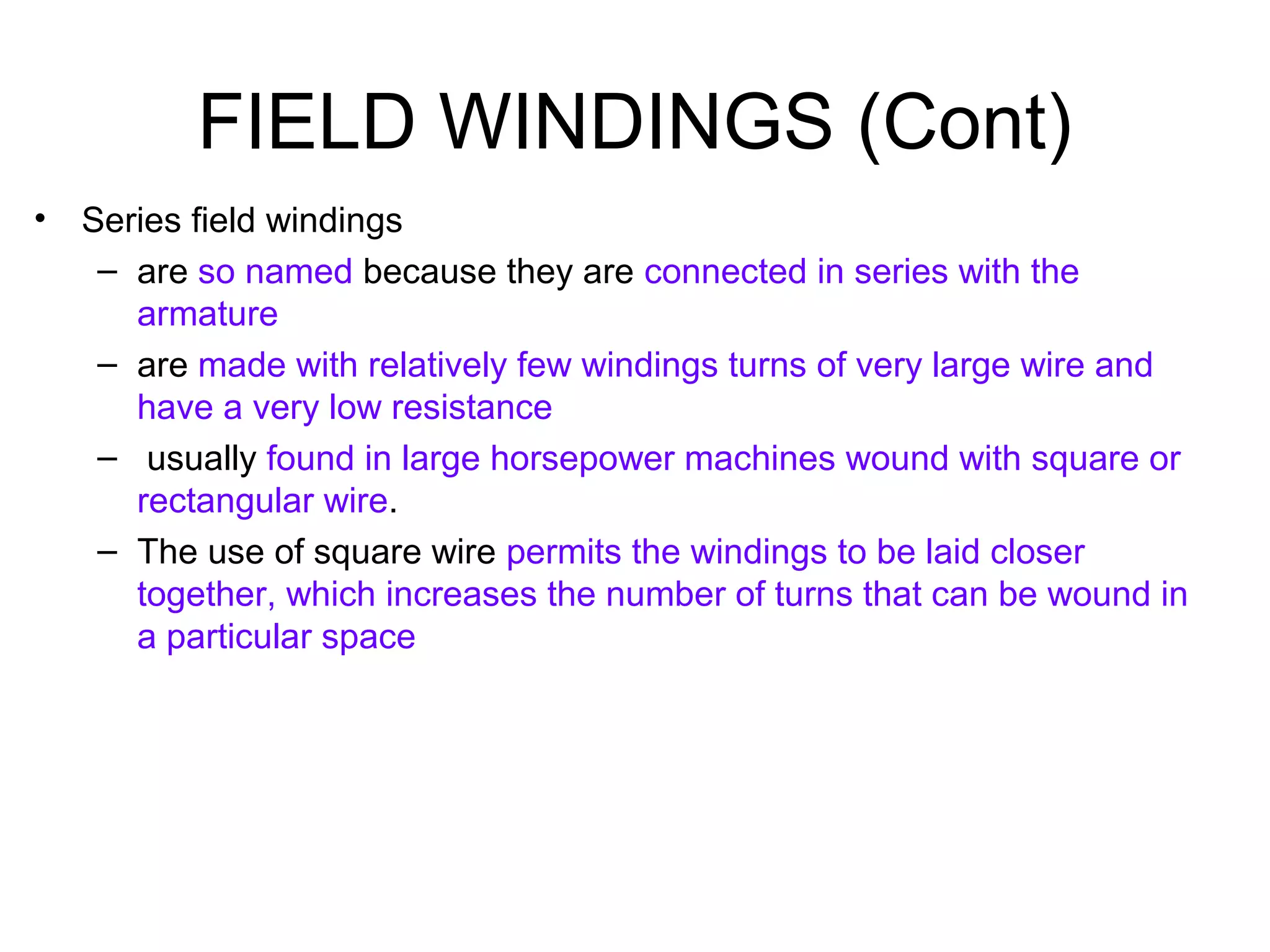 FIELD WINDINGS (Cont) 
• Series field windings 
– are so named because they are connected in series with the 
armature 
– are made with relatively few windings turns of very large wire and 
have a very low resistance 
– usually found in large horsepower machines wound with square or 
rectangular wire. 
– The use of square wire permits the windings to be laid closer 
together, which increases the number of turns that can be wound in 
a particular space 
 