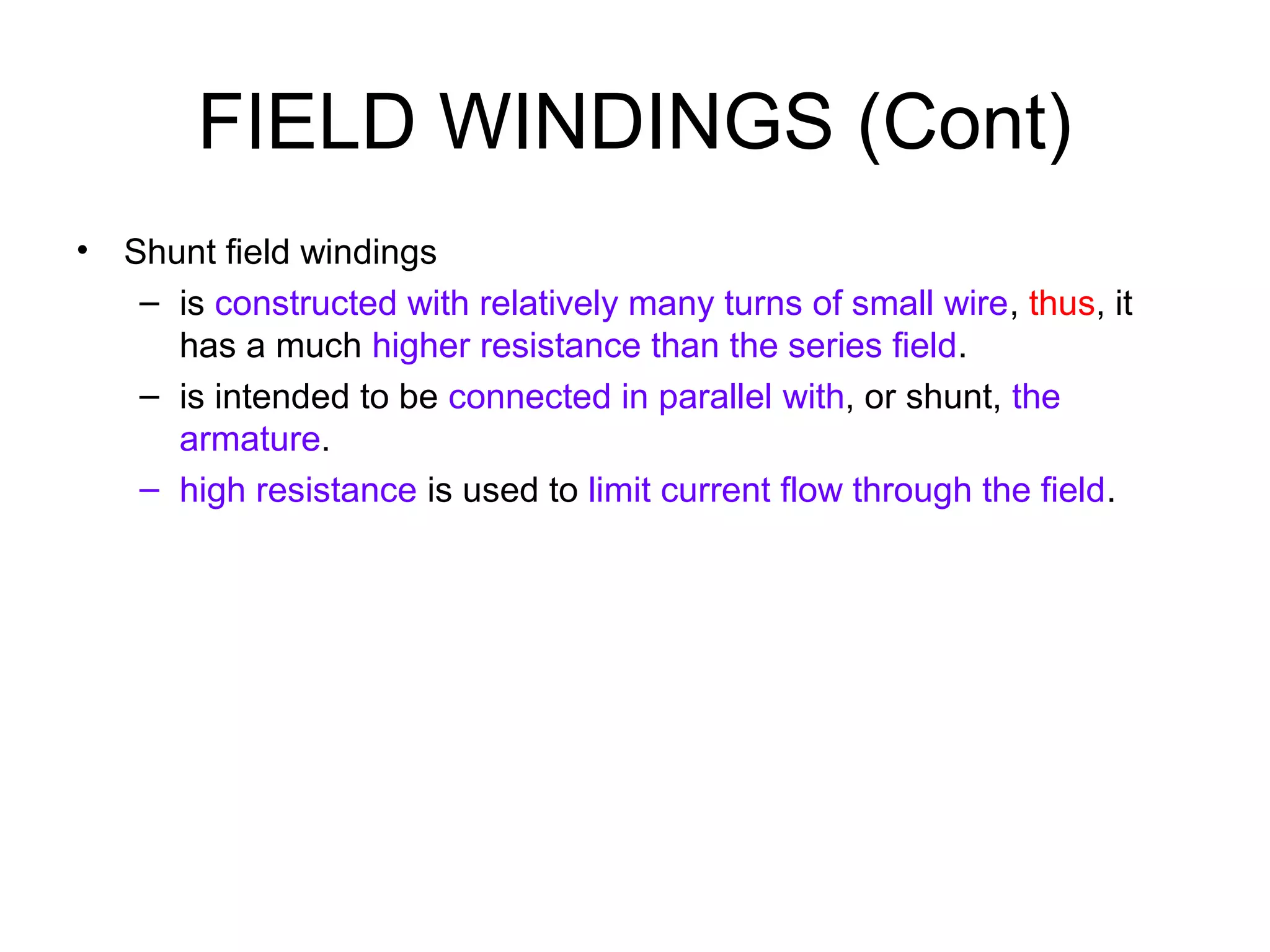 FIELD WINDINGS (Cont) 
• Shunt field windings 
– is constructed with relatively many turns of small wire, thus, it 
has a much higher resistance than the series field. 
– is intended to be connected in parallel with, or shunt, the 
armature. 
– high resistance is used to limit current flow through the field. 
 