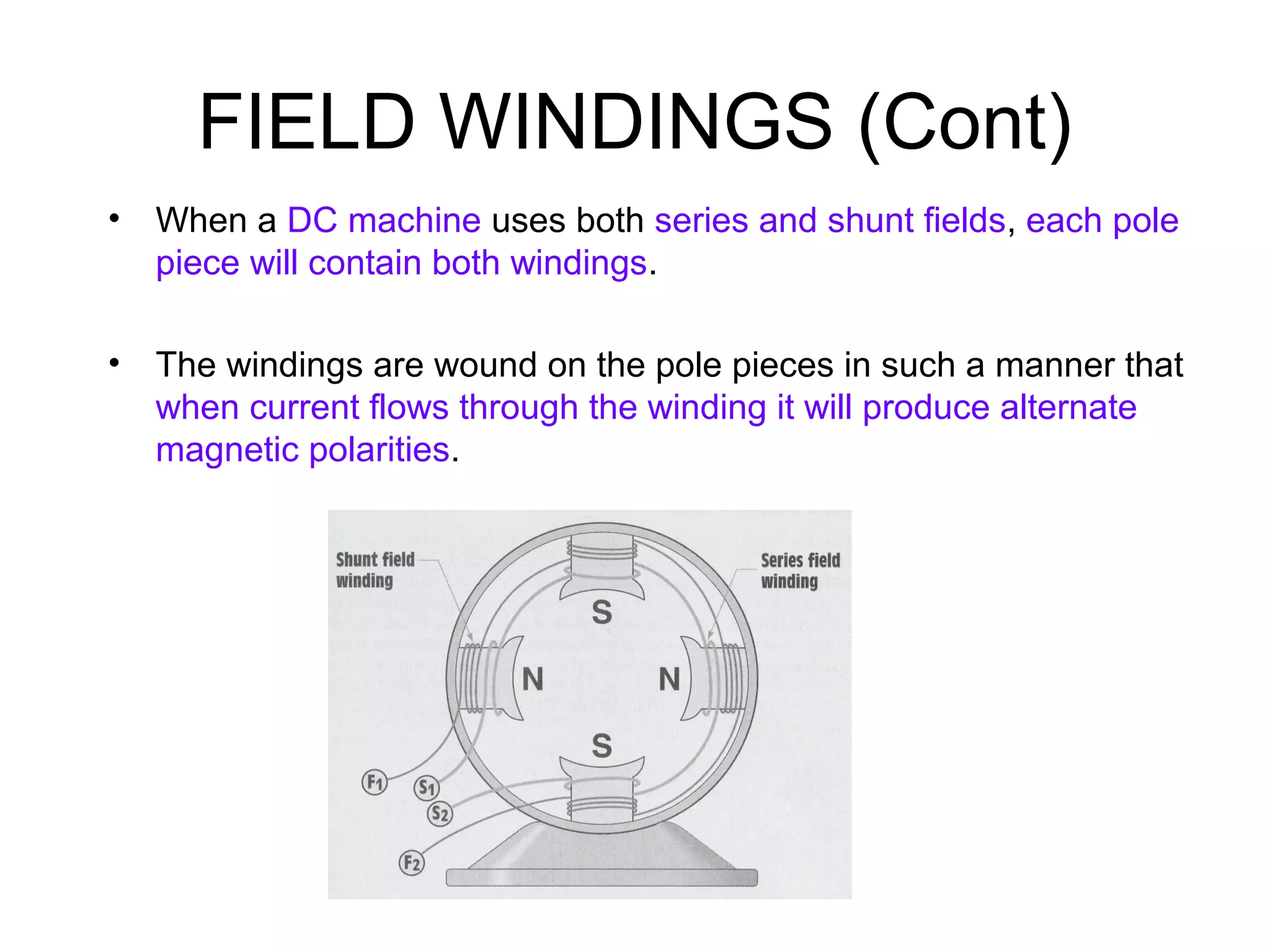 FIELD WINDINGS (Cont) 
• When a DC machine uses both series and shunt fields, each pole 
piece will contain both windings. 
• The windings are wound on the pole pieces in such a manner that 
when current flows through the winding it will produce alternate 
magnetic polarities. 
 