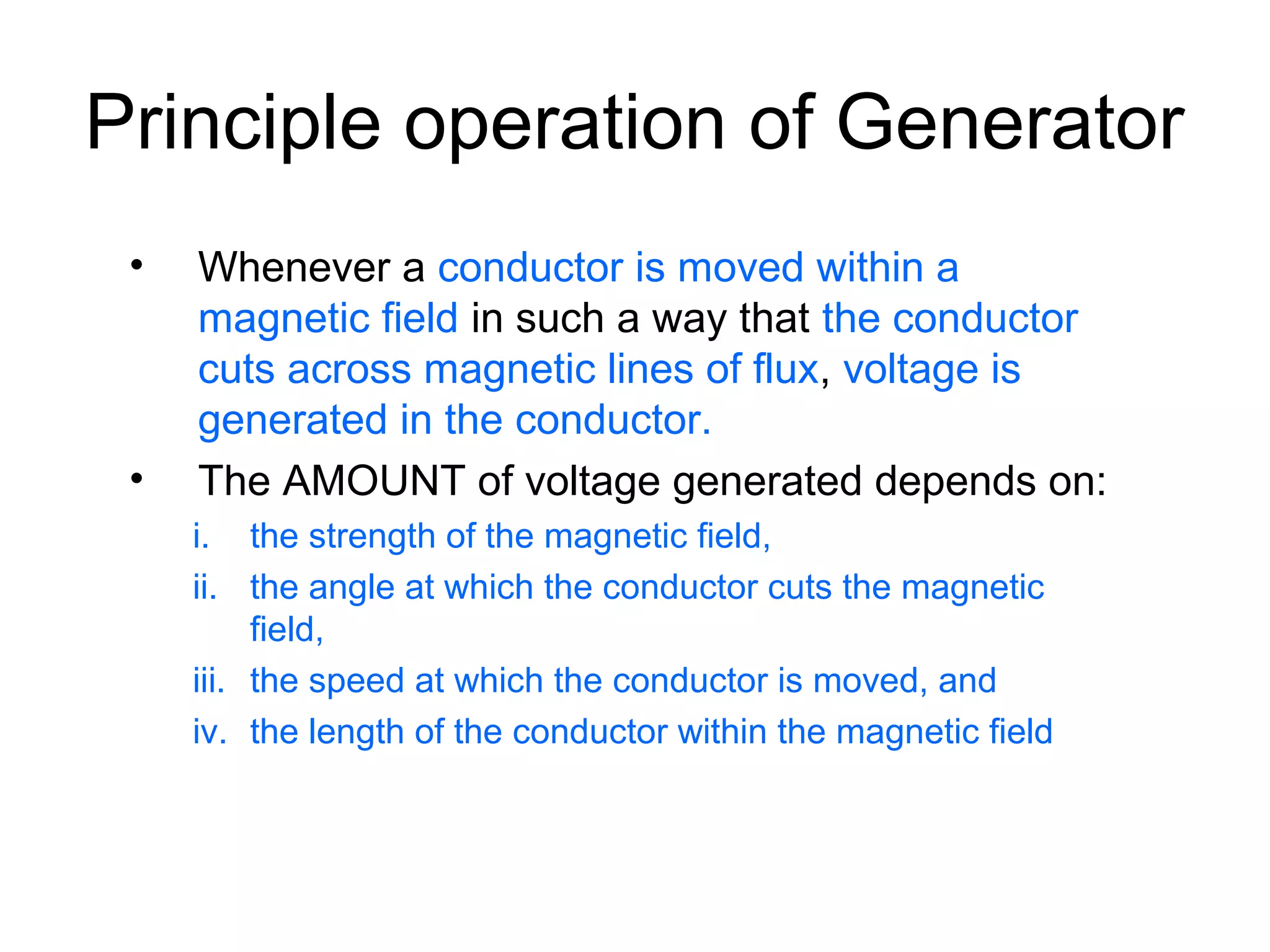 Principle operation of Generator 
• Whenever a conductor is moved within a 
magnetic field in such a way that the conductor 
cuts across magnetic lines of flux, voltage is 
generated in the conductor. 
• The AMOUNT of voltage generated depends on: 
i. the strength of the magnetic field, 
ii. the angle at which the conductor cuts the magnetic 
field, 
iii. the speed at which the conductor is moved, and 
iv. the length of the conductor within the magnetic field 
 