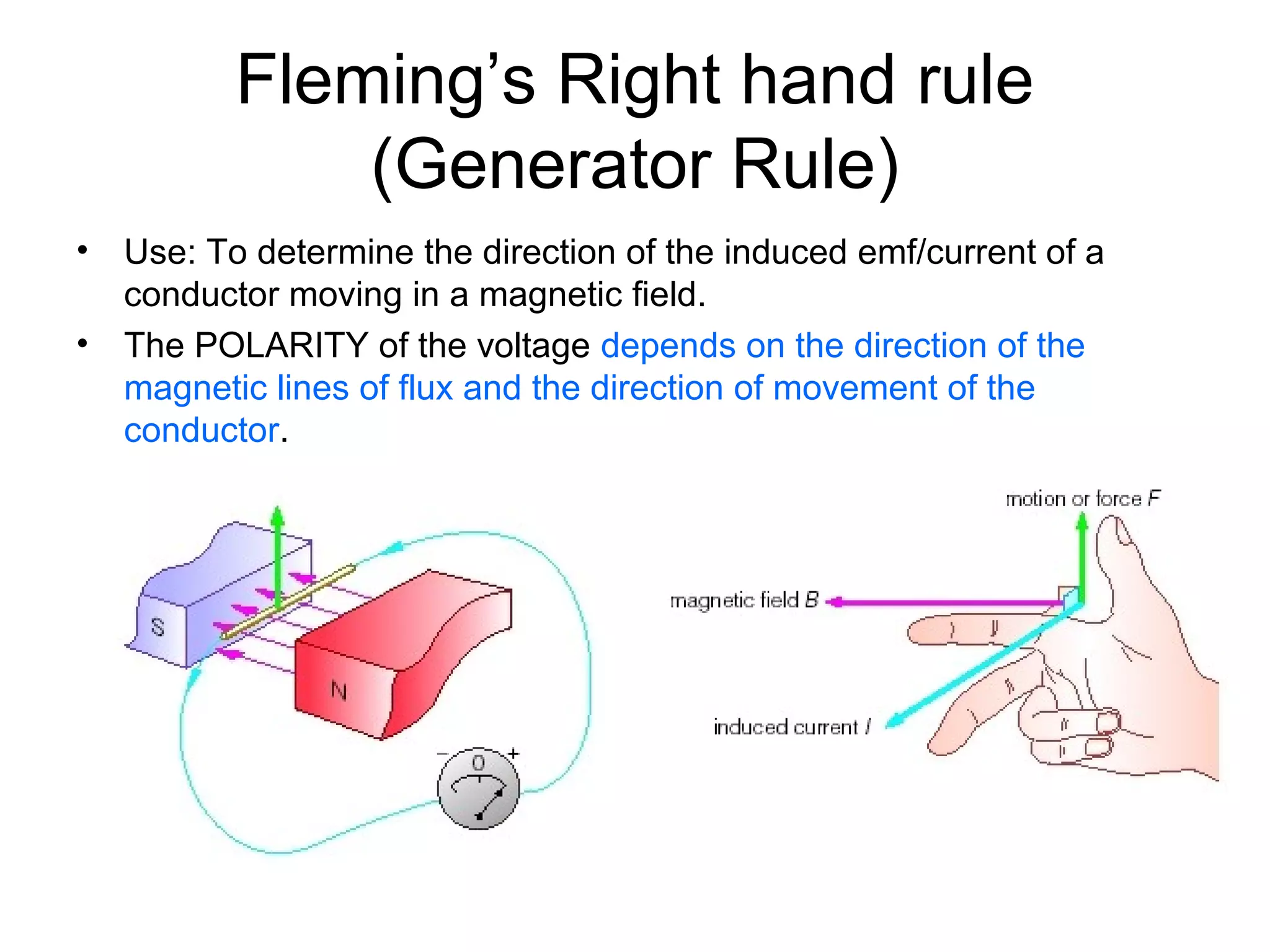 Fleming’s Right hand rule 
(Generator Rule) 
• Use: To determine the direction of the induced emf/current of a 
conductor moving in a magnetic field. 
• The POLARITY of the voltage depends on the direction of the 
magnetic lines of flux and the direction of movement of the 
conductor. 
 