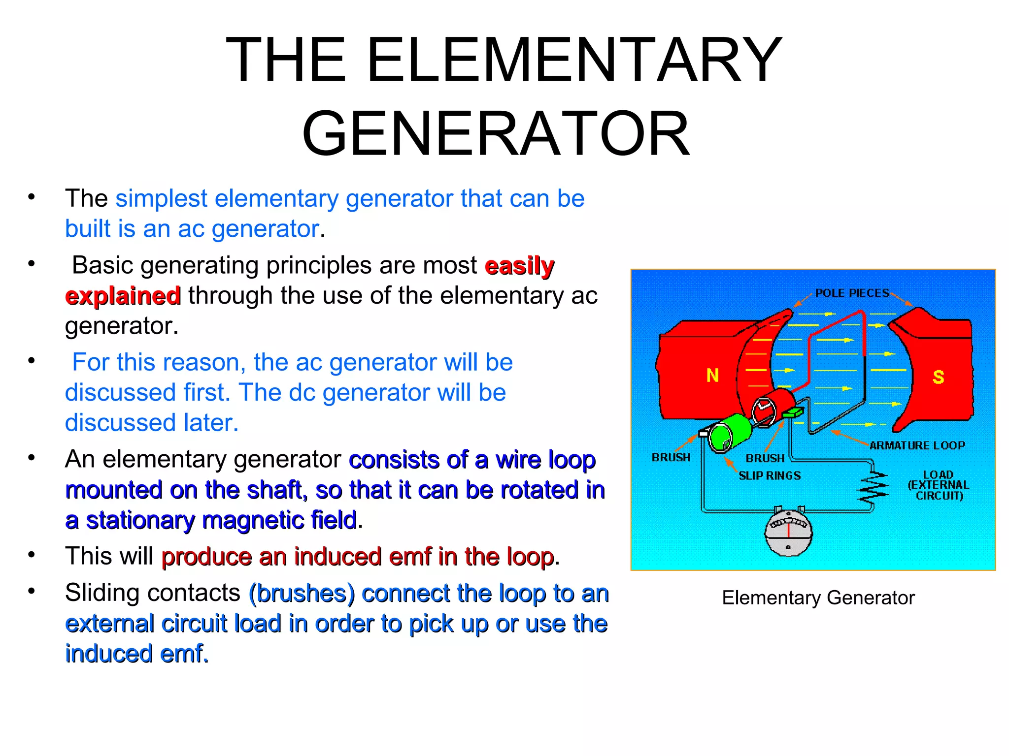 THE ELEMENTARY 
GENERATOR 
• The simplest elementary generator that can be 
built is an ac generator. 
• Basic generating principles are most eeaassiillyy 
eexxppllaaiinneedd through the use of the elementary ac 
generator. 
• For this reason, the ac generator will be 
discussed first. The dc generator will be 
discussed later. 
• An elementary generator ccoonnssiissttss ooff aa wwiirree lloooopp 
mmoouunntteedd oonn tthhee sshhaafftt,, ssoo tthhaatt iitt ccaann bbee rroottaatteedd iinn 
aa ssttaattiioonnaarryy mmaaggnneettiicc ffiieelldd. 
• This will pprroodduuccee aann iinndduucceedd eemmff iinn tthhee lloooopp. 
• Sliding contacts ((bbrruusshheess)) ccoonnnneecctt tthhee lloooopp ttoo aann 
eexxtteerrnnaall cciirrccuuiitt llooaadd iinn oorrddeerr ttoo ppiicckk uupp oorr uussee tthhee 
iinndduucceedd eemmff.. 
Elementary Generator 
 