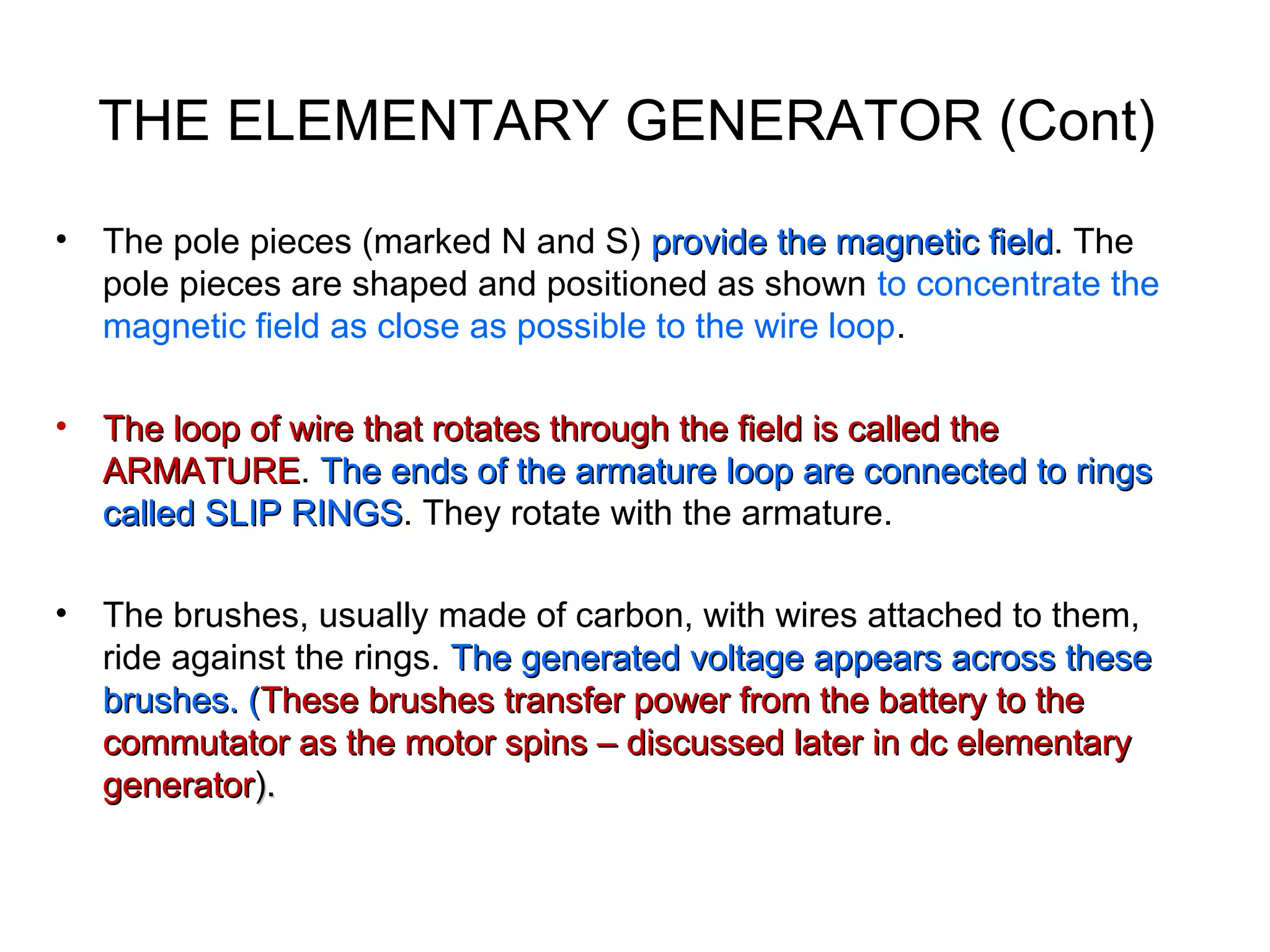 THE ELEMENTARY GENERATOR (Cont) 
• The pole pieces (marked N and S) provide tthhee mmaaggnneettiicc ffiieelldd. The 
pole pieces are shaped and positioned as shown to concentrate the 
magnetic field as close as possible to the wire loop. 
• TThhee lloooopp ooff wwiirree tthhaatt rroottaatteess tthhrroouugghh tthhee ffiieelldd iiss ccaalllleedd tthhee 
AARRMMAATTUURREE. TThhee eennddss ooff tthhee aarrmmaattuurree lloooopp aarree ccoonnnneecctteedd ttoo rriinnggss 
ccaalllleedd SSLLIIPP RRIINNGGSS. They rotate with the armature. 
• The brushes, usually made of carbon, with wires attached to them, 
ride against the rings. TThhee ggeenneerraatteedd vvoollttaaggee aappppeeaarrss aaccrroossss tthheessee 
bbrruusshheess.. ((TThheessee bbrruusshheess ttrraannssffeerr ppoowweerr ffrroomm tthhee bbaatttteerryy ttoo tthhee 
ccoommmmuuttaattoorr aass tthhee mmoottoorr ssppiinnss –– ddiissccuusssseedd llaatteerr iinn ddcc eelleemmeennttaarryy 
ggeenneerraattoorr)).. 
 