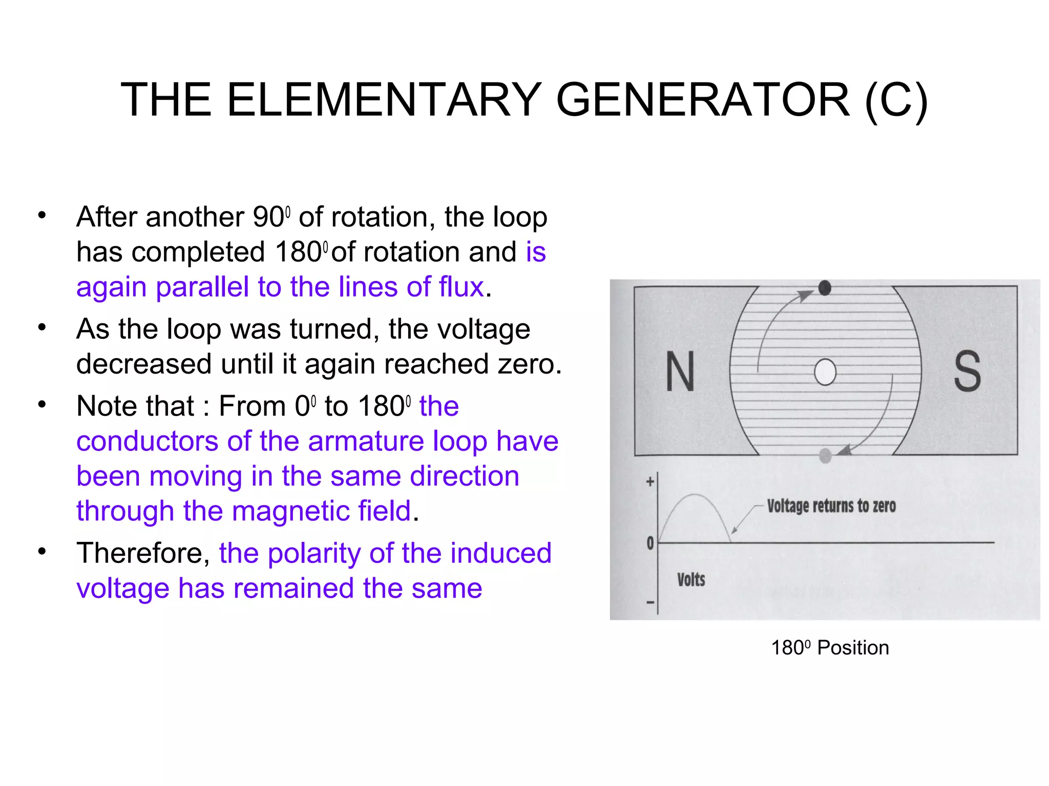 THE ELEMENTARY GENERATOR (C) 
• After another 900 of rotation, the loop 
has completed 1800 of rotation and is 
again parallel to the lines of flux. 
• As the loop was turned, the voltage 
decreased until it again reached zero. 
• Note that : From 00 to 1800 the 
conductors of the armature loop have 
been moving in the same direction 
through the magnetic field. 
• Therefore, the polarity of the induced 
voltage has remained the same 
1800 Position 
 