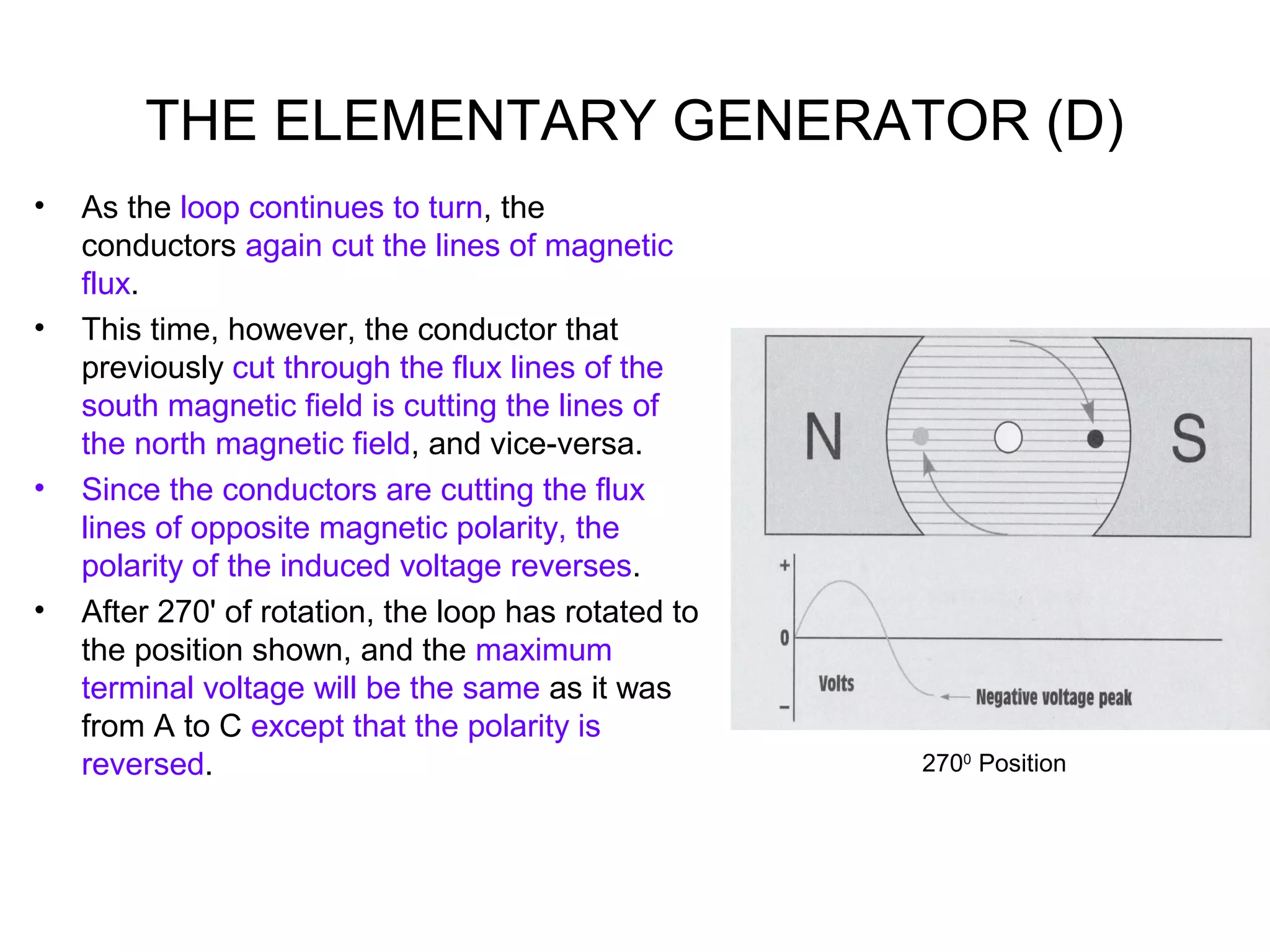 THE ELEMENTARY GENERATOR (D) 
• As the loop continues to turn, the 
conductors again cut the lines of magnetic 
flux. 
• This time, however, the conductor that 
previously cut through the flux lines of the 
south magnetic field is cutting the lines of 
the north magnetic field, and vice-versa. 
• Since the conductors are cutting the flux 
lines of opposite magnetic polarity, the 
polarity of the induced voltage reverses. 
• After 270' of rotation, the loop has rotated to 
the position shown, and the maximum 
terminal voltage will be the same as it was 
from A to C except that the polarity is 
reversed. 2700 Position 
 