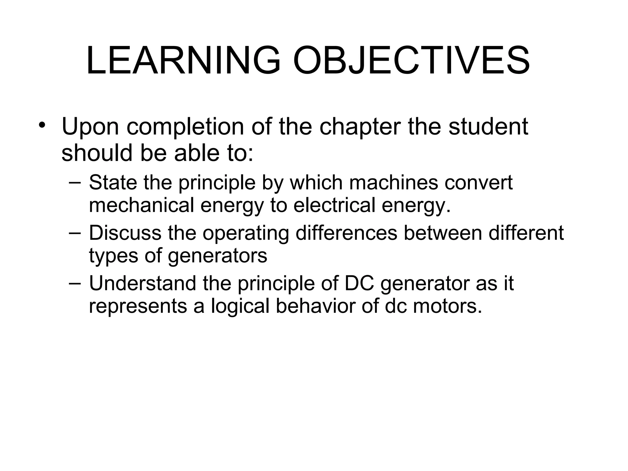 LEARNING OBJECTIVES 
• Upon completion of the chapter the student 
should be able to: 
– State the principle by which machines convert 
mechanical energy to electrical energy. 
– Discuss the operating differences between different 
types of generators 
– Understand the principle of DC generator as it 
represents a logical behavior of dc motors. 
 