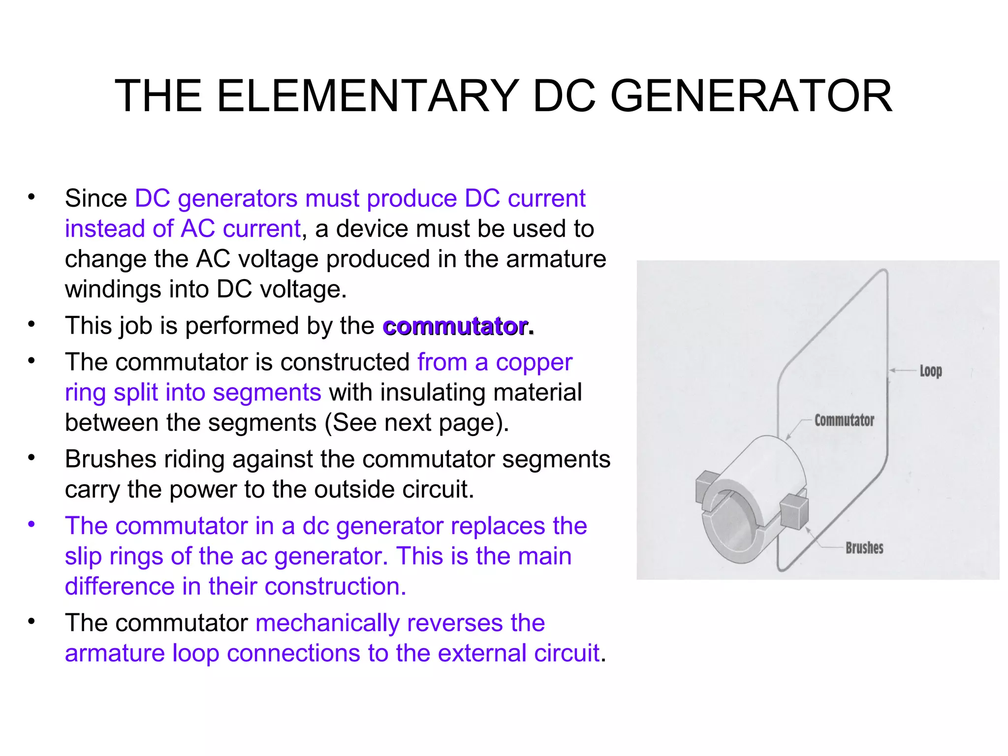THE ELEMENTARY DC GENERATOR 
• Since DC generators must produce DC current 
instead of AC current, a device must be used to 
change the AC voltage produced in the armature 
windings into DC voltage. 
• This job is performed by the ccoommmmuuttaattoorr.. 
• The commutator is constructed from a copper 
ring split into segments with insulating material 
between the segments (See next page). 
• Brushes riding against the commutator segments 
carry the power to the outside circuit. 
• The commutator in a dc generator replaces the 
slip rings of the ac generator. This is the main 
difference in their construction. 
• The commutator mechanically reverses the 
armature loop connections to the external circuit. 
 