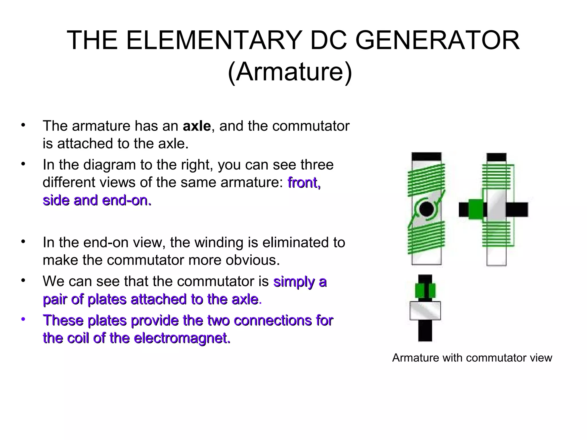 THE ELEMENTARY DC GENERATOR 
(Armature) 
• The armature has an axle, and the commutator 
is attached to the axle. 
• In the diagram to the right, you can see three 
different views of the same armature: ffrroonntt,, 
ssiiddee aanndd eenndd--oonn.. 
• In the end-on view, the winding is eliminated to 
make the commutator more obvious. 
• We can see that the commutator is ssiimmppllyy aa 
ppaaiirr ooff ppllaatteess aattttaacchheedd ttoo tthhee aaxxllee. 
• TThheessee ppllaatteess pprroovviiddee tthhee ttwwoo ccoonnnneeccttiioonnss ffoorr 
tthhee ccooiill ooff tthhee eelleeccttrroommaaggnneett.. 
Armature with commutator view 
 