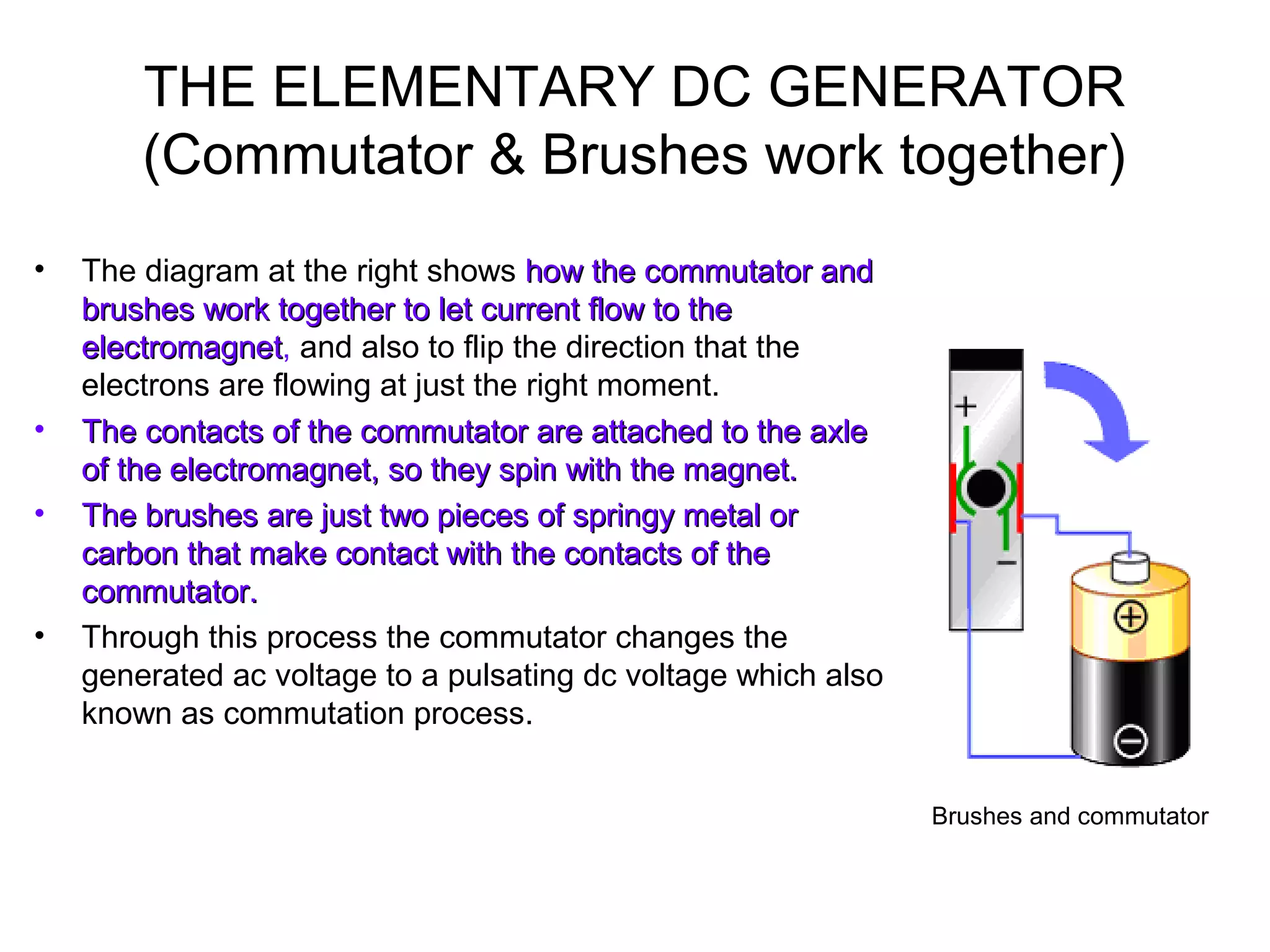 THE ELEMENTARY DC GENERATOR 
(Commutator & Brushes work together) 
• The diagram at the right shows hhooww tthhee ccoommmmuuttaattoorr aanndd 
bbrruusshheess wwoorrkk ttooggeetthheerr ttoo lleett ccuurrrreenntt ffllooww ttoo tthhee 
eelleeccttrroommaaggnneett, and also to flip the direction that the 
electrons are flowing at just the right moment. 
• TThhee ccoonnttaaccttss ooff tthhee ccoommmmuuttaattoorr aarree aattttaacchheedd ttoo tthhee aaxxllee 
ooff tthhee eelleeccttrroommaaggnneett,, ssoo tthheeyy ssppiinn wwiitthh tthhee mmaaggnneett.. 
• TThhee bbrruusshheess aarree jjuusstt ttwwoo ppiieecceess ooff sspprriinnggyy mmeettaall oorr 
ccaarrbboonn tthhaatt mmaakkee ccoonnttaacctt wwiitthh tthhee ccoonnttaaccttss ooff tthhee 
ccoommmmuuttaattoorr.. 
• Through this process the commutator changes the 
generated ac voltage to a pulsating dc voltage which also 
known as commutation process. 
Brushes and commutator 
 