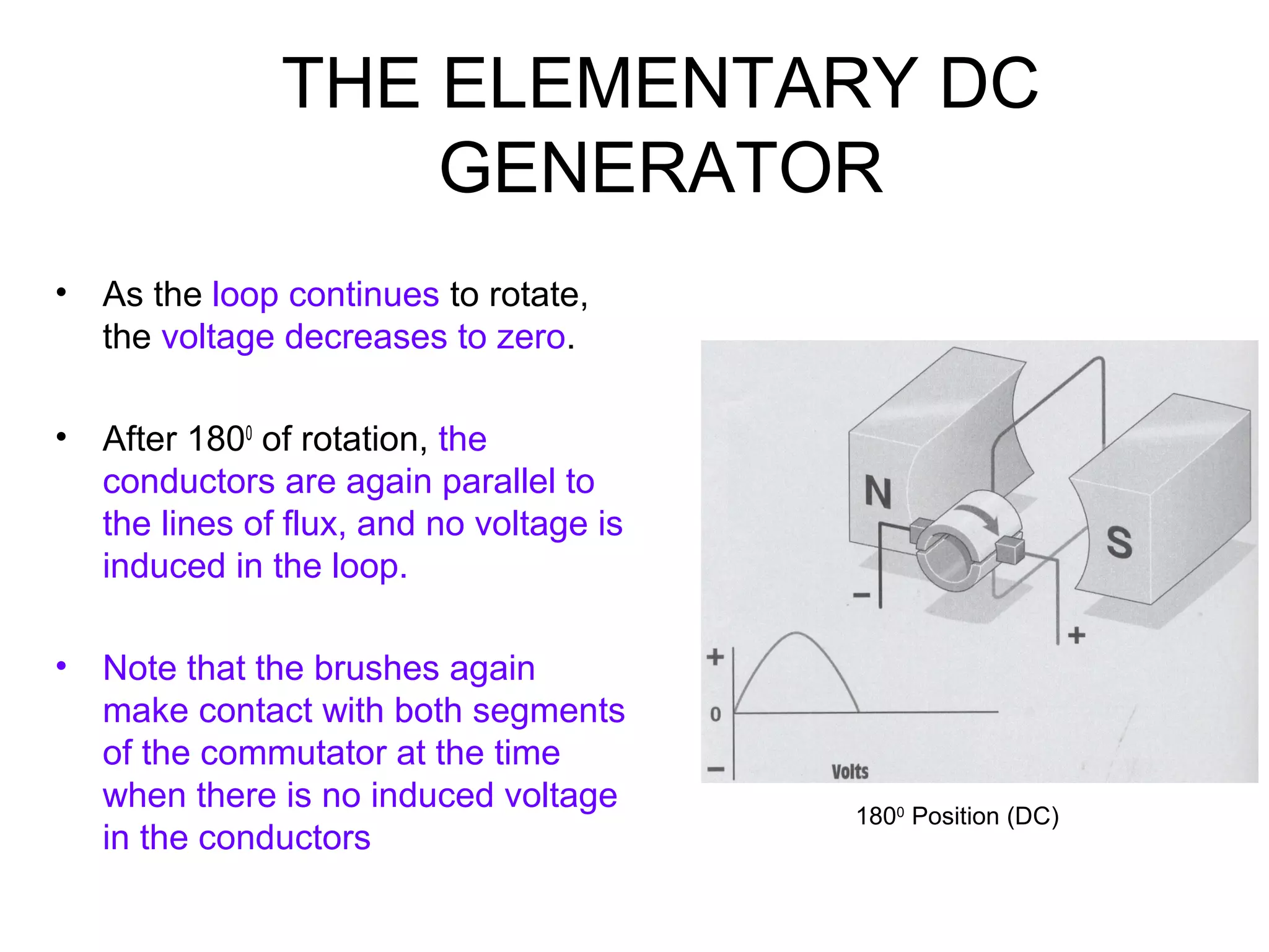 THE ELEMENTARY DC 
GENERATOR 
• As the loop continues to rotate, 
the voltage decreases to zero. 
• After 1800 of rotation, the 
conductors are again parallel to 
the lines of flux, and no voltage is 
induced in the loop. 
• Note that the brushes again 
make contact with both segments 
of the commutator at the time 
when there is no induced voltage 
in the conductors 1800 Position (DC) 
 