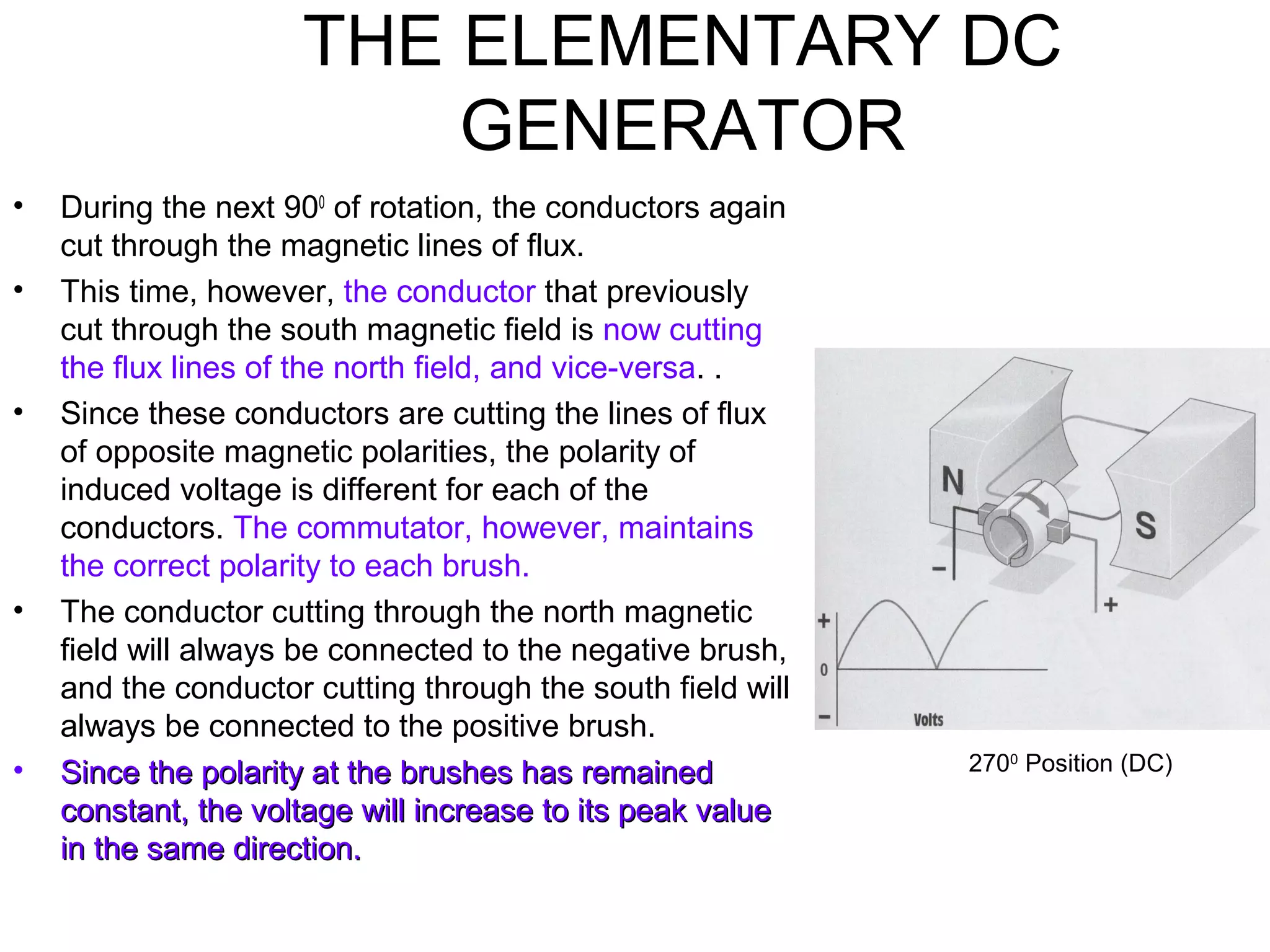 THE ELEMENTARY DC 
GENERATOR 
• During the next 900 of rotation, the conductors again 
cut through the magnetic lines of flux. 
• This time, however, the conductor that previously 
cut through the south magnetic field is now cutting 
the flux lines of the north field, and vice-versa. . 
• Since these conductors are cutting the lines of flux 
of opposite magnetic polarities, the polarity of 
induced voltage is different for each of the 
conductors. The commutator, however, maintains 
the correct polarity to each brush. 
• The conductor cutting through the north magnetic 
field will always be connected to the negative brush, 
and the conductor cutting through the south field will 
always be connected to the positive brush. 
• SSiinnccee tthhee ppoollaarriittyy aatt tthhee bbrruusshheess hhaass rreemmaaiinneedd 
ccoonnssttaanntt,, tthhee vvoollttaaggee wwiillll iinnccrreeaassee ttoo iittss ppeeaakk vvaalluuee 
iinn tthhee ssaammee ddiirreeccttiioonn.. 
2700 Position (DC) 
 