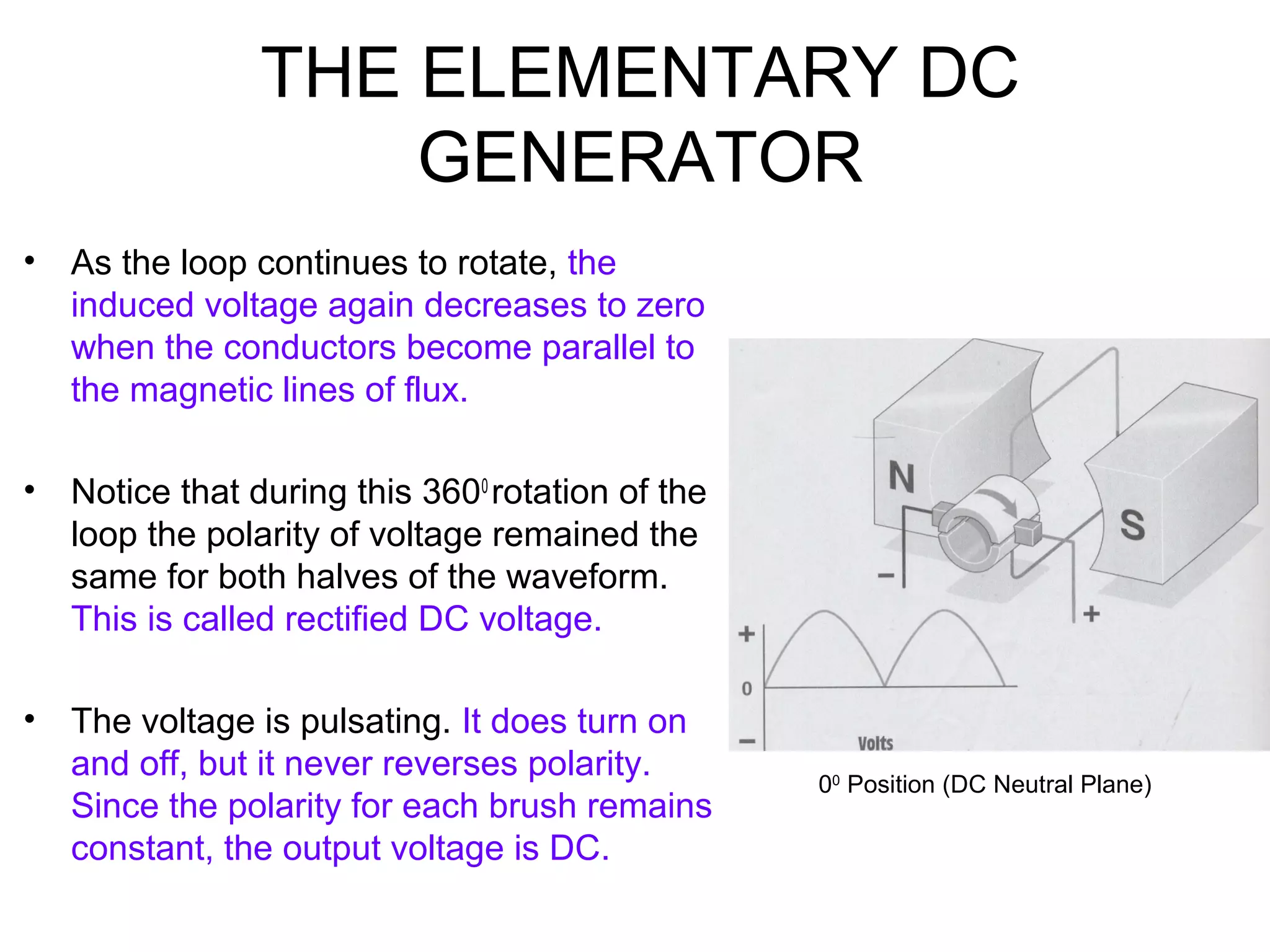 THE ELEMENTARY DC 
GENERATOR 
• As the loop continues to rotate, the 
induced voltage again decreases to zero 
when the conductors become parallel to 
the magnetic lines of flux. 
• Notice that during this 3600 rotation of the 
loop the polarity of voltage remained the 
same for both halves of the waveform. 
This is called rectified DC voltage. 
• The voltage is pulsating. It does turn on 
and off, but it never reverses polarity. 
Since the polarity for each brush remains 
constant, the output voltage is DC. 
00 Position (DC Neutral Plane) 
 