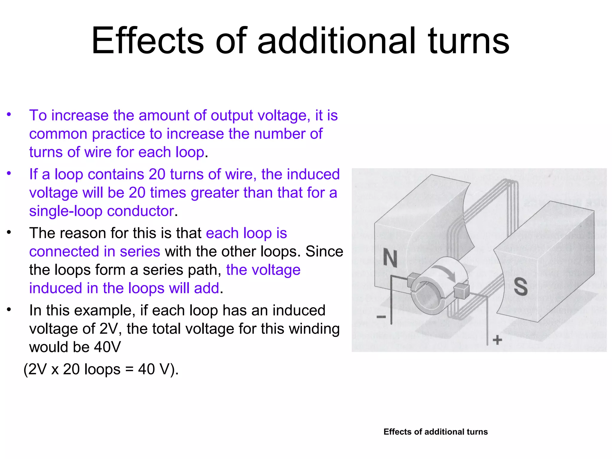 Effects of additional turns 
• To increase the amount of output voltage, it is 
common practice to increase the number of 
turns of wire for each loop. 
• If a loop contains 20 turns of wire, the induced 
voltage will be 20 times greater than that for a 
single-loop conductor. 
• The reason for this is that each loop is 
connected in series with the other loops. Since 
the loops form a series path, the voltage 
induced in the loops will add. 
• In this example, if each loop has an induced 
voltage of 2V, the total voltage for this winding 
would be 40V 
(2V x 20 loops = 40 V). 
Effects of additional turns 
 