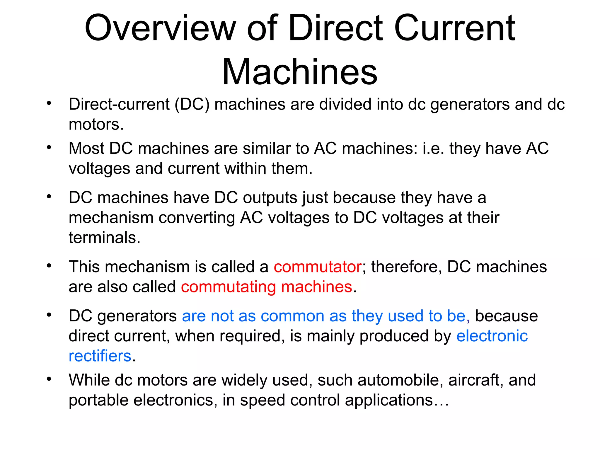 Overview of Direct Current 
Machines 
• Direct-current (DC) machines are divided into dc generators and dc 
motors. 
• Most DC machines are similar to AC machines: i.e. they have AC 
voltages and current within them. 
• DC machines have DC outputs just because they have a 
mechanism converting AC voltages to DC voltages at their 
terminals. 
• This mechanism is called a commutator; therefore, DC machines 
are also called commutating machines. 
• DC generators are not as common as they used to be, because 
direct current, when required, is mainly produced by electronic 
rectifiers. 
• While dc motors are widely used, such automobile, aircraft, and 
portable electronics, in speed control applications… 
 