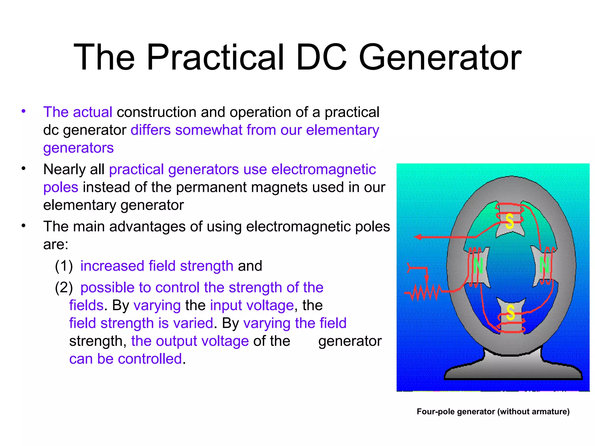 The Practical DC Generator 
• The actual construction and operation of a practical 
dc generator differs somewhat from our elementary 
generators 
• Nearly all practical generators use electromagnetic 
poles instead of the permanent magnets used in our 
elementary generator 
• The main advantages of using electromagnetic poles 
are: 
(1) increased field strength and 
(2) possible to control the strength of the 
fields. By varying the input voltage, the 
field strength is varied. By varying the field 
strength, the output voltage of the generator 
can be controlled. 
Four-pole generator (without armature) 
 