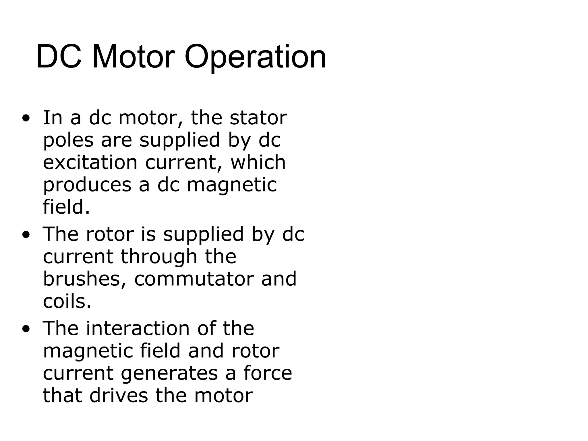 DC Motor Operation 
• In a dc motor, the stator 
poles are supplied by dc 
excitation current, which 
produces a dc magnetic 
field. 
• The rotor is supplied by dc 
current through the 
brushes, commutator and 
coils. 
• The interaction of the 
magnetic field and rotor 
current generates a force 
that drives the motor 
 