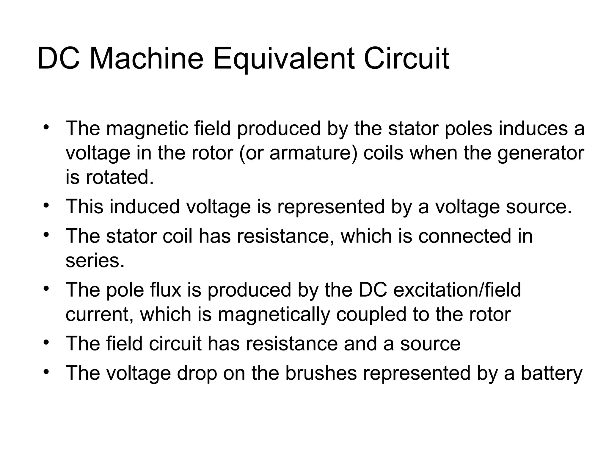DC Machine Equivalent Circuit 
• The magnetic field produced by the stator poles induces a 
voltage in the rotor (or armature) coils when the generator 
is rotated. 
• This induced voltage is represented by a voltage source. 
• The stator coil has resistance, which is connected in 
series. 
• The pole flux is produced by the DC excitation/field 
current, which is magnetically coupled to the rotor 
• The field circuit has resistance and a source 
• The voltage drop on the brushes represented by a battery 
 