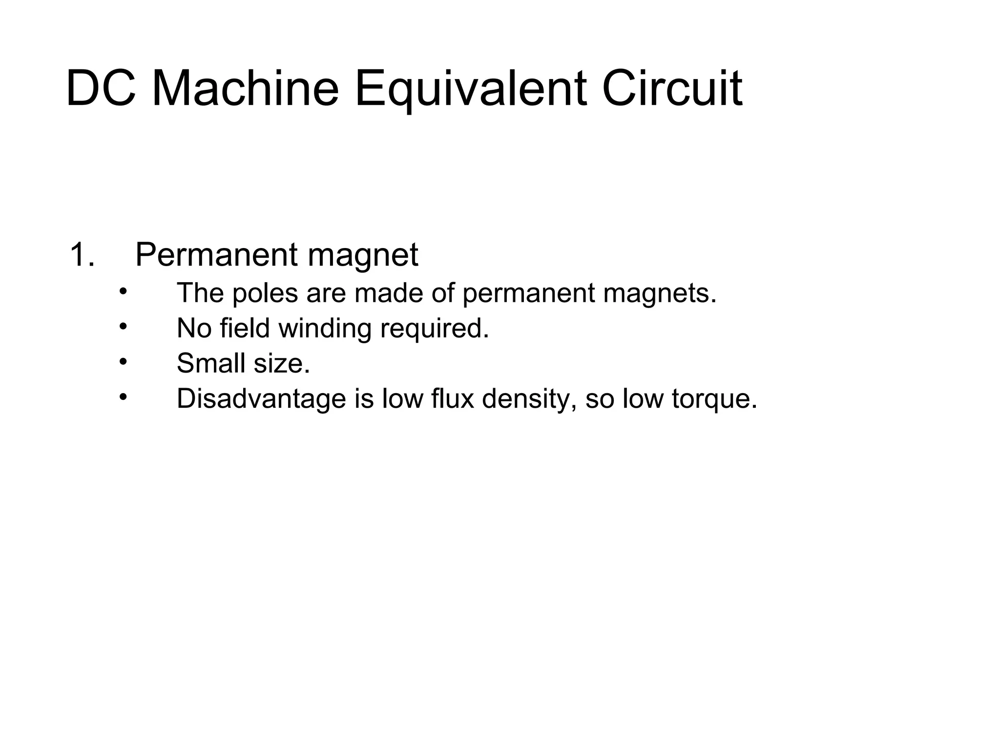 DC Machine Equivalent Circuit 
1. Permanent magnet 
• The poles are made of permanent magnets. 
• No field winding required. 
• Small size. 
• Disadvantage is low flux density, so low torque. 
 