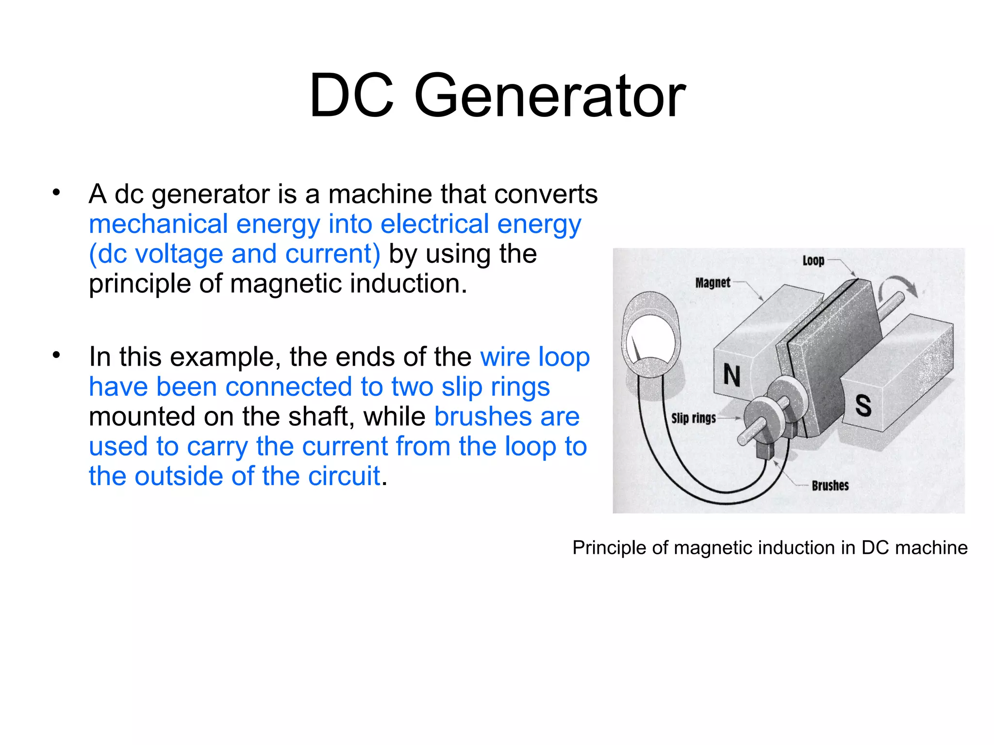 DC Generator 
• A dc generator is a machine that converts 
mechanical energy into electrical energy 
(dc voltage and current) by using the 
principle of magnetic induction. 
• In this example, the ends of the wire loop 
have been connected to two slip rings 
mounted on the shaft, while brushes are 
used to carry the current from the loop to 
the outside of the circuit. 
Principle of magnetic induction in DC machine 
 