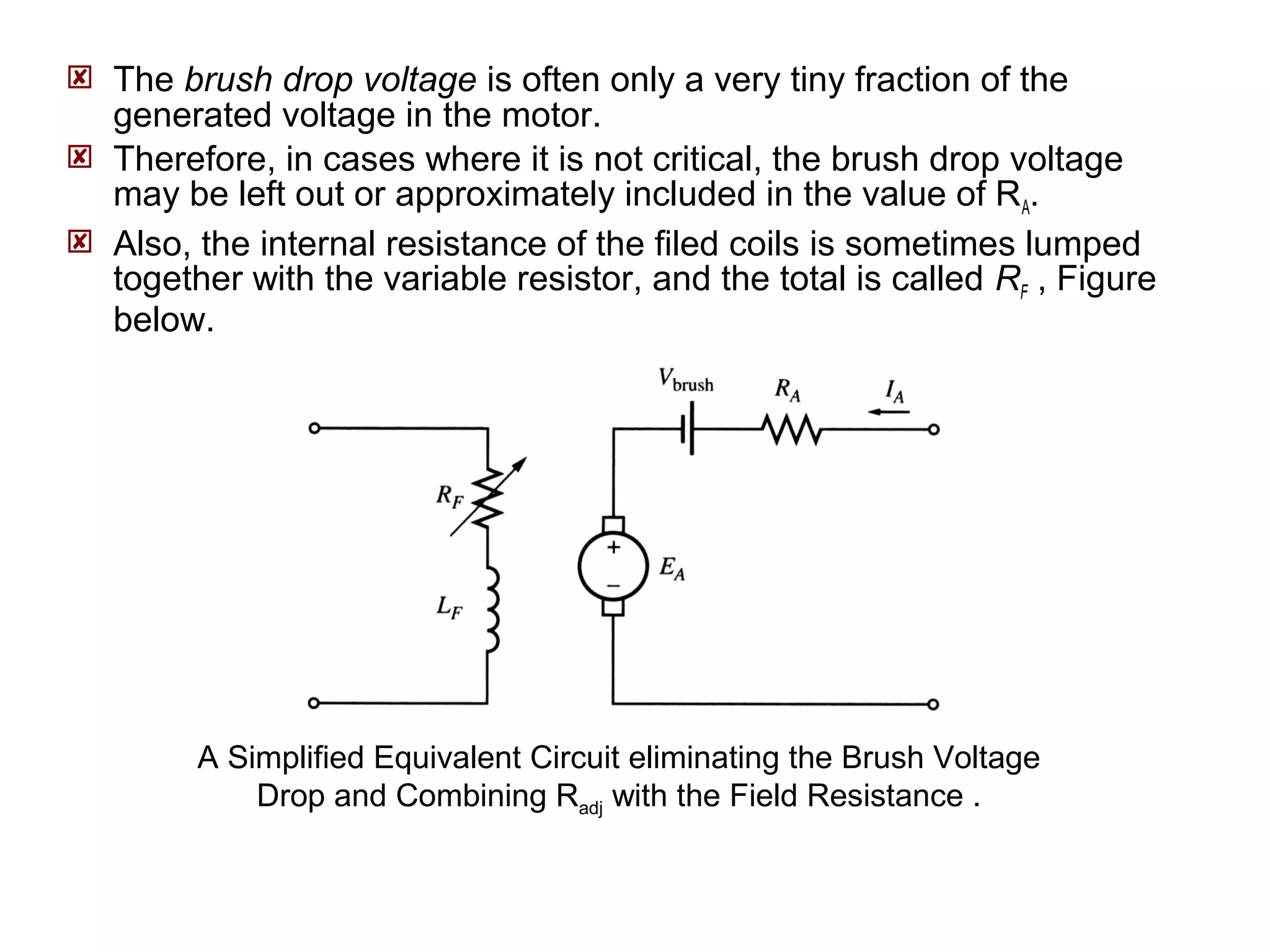  The brush drop voltage is often only a very tiny fraction of the 
generated voltage in the motor. 
 Therefore, in cases where it is not critical, the brush drop voltage 
may be left out or approximately included in the value of RA. 
 Also, the internal resistance of the filed coils is sometimes lumped 
together with the variable resistor, and the total is called RF , Figure 
below. 
A Simplified Equivalent Circuit eliminating the Brush Voltage 
Drop and Combining Radj with the Field Resistance . 
 