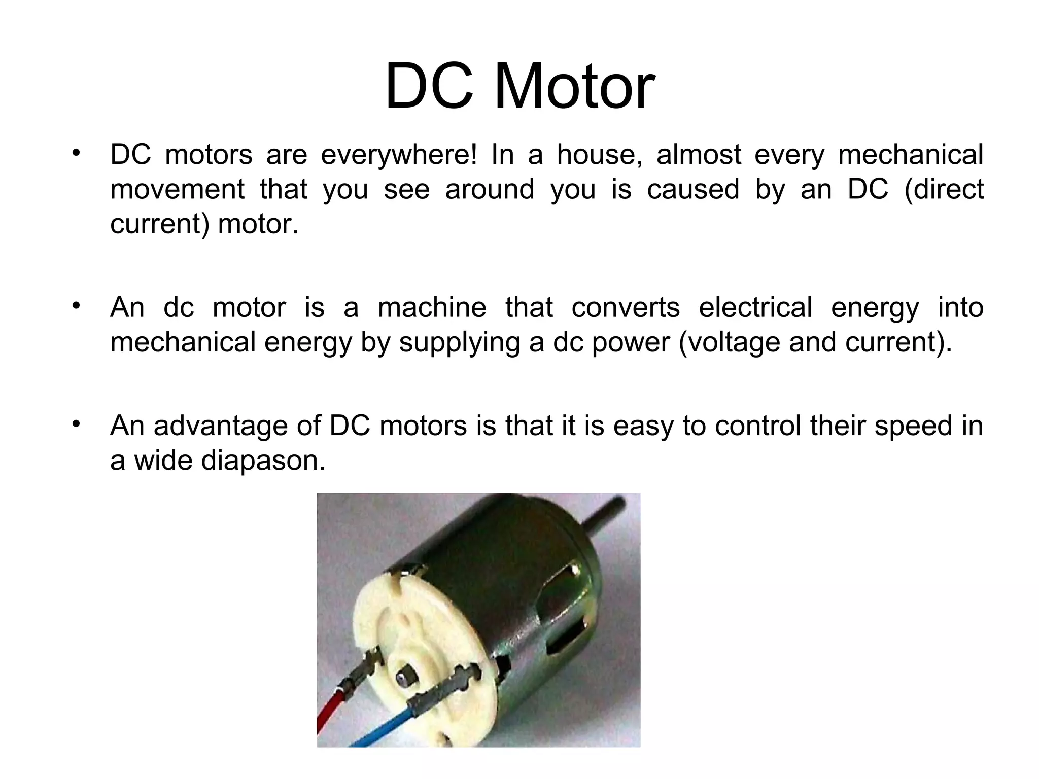 DC Motor 
• DC motors are everywhere! In a house, almost every mechanical 
movement that you see around you is caused by an DC (direct 
current) motor. 
• An dc motor is a machine that converts electrical energy into 
mechanical energy by supplying a dc power (voltage and current). 
• An advantage of DC motors is that it is easy to control their speed in 
a wide diapason. 
 