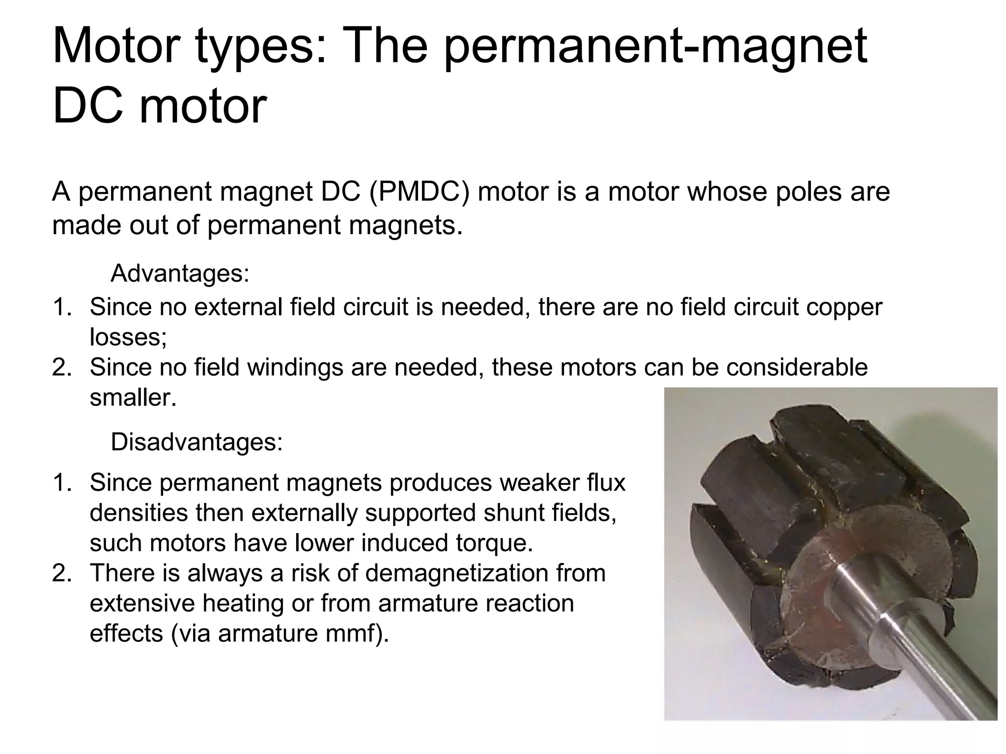 Motor types: The permanent-magnet 
DC motor 
A permanent magnet DC (PMDC) motor is a motor whose poles are 
made out of permanent magnets. 
Advantages: 
1. Since no external field circuit is needed, there are no field circuit copper 
losses; 
2. Since no field windings are needed, these motors can be considerable 
smaller. 
Disadvantages: 
1. Since permanent magnets produces weaker flux 
densities then externally supported shunt fields, 
such motors have lower induced torque. 
2. There is always a risk of demagnetization from 
extensive heating or from armature reaction 
effects (via armature mmf). 
 