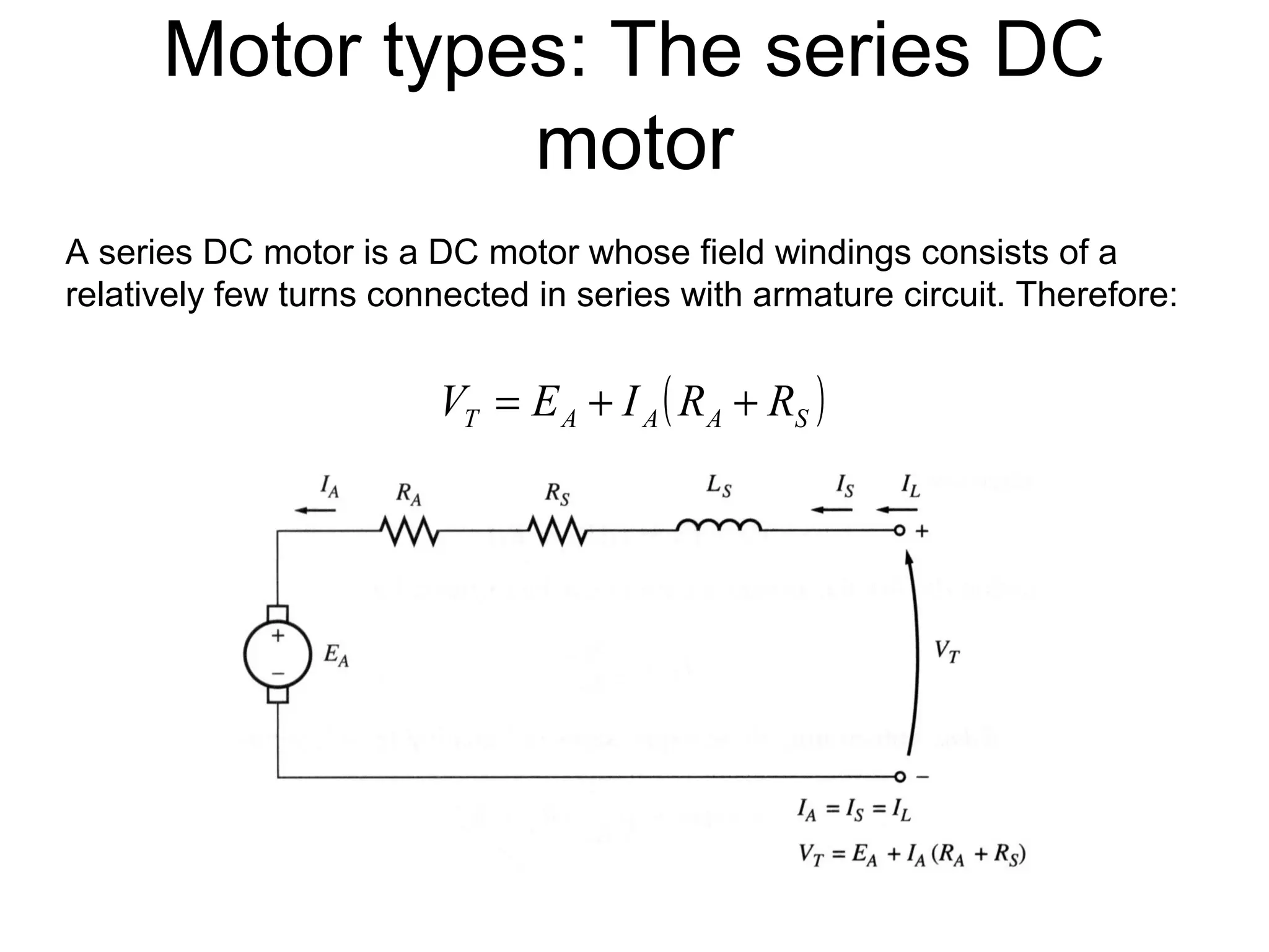 Motor types: The series DC 
motor 
A series DC motor is a DC motor whose field windings consists of a 
relatively few turns connected in series with armature circuit. Therefore: 
T A A ( A S ) V = E + I R + R 
 