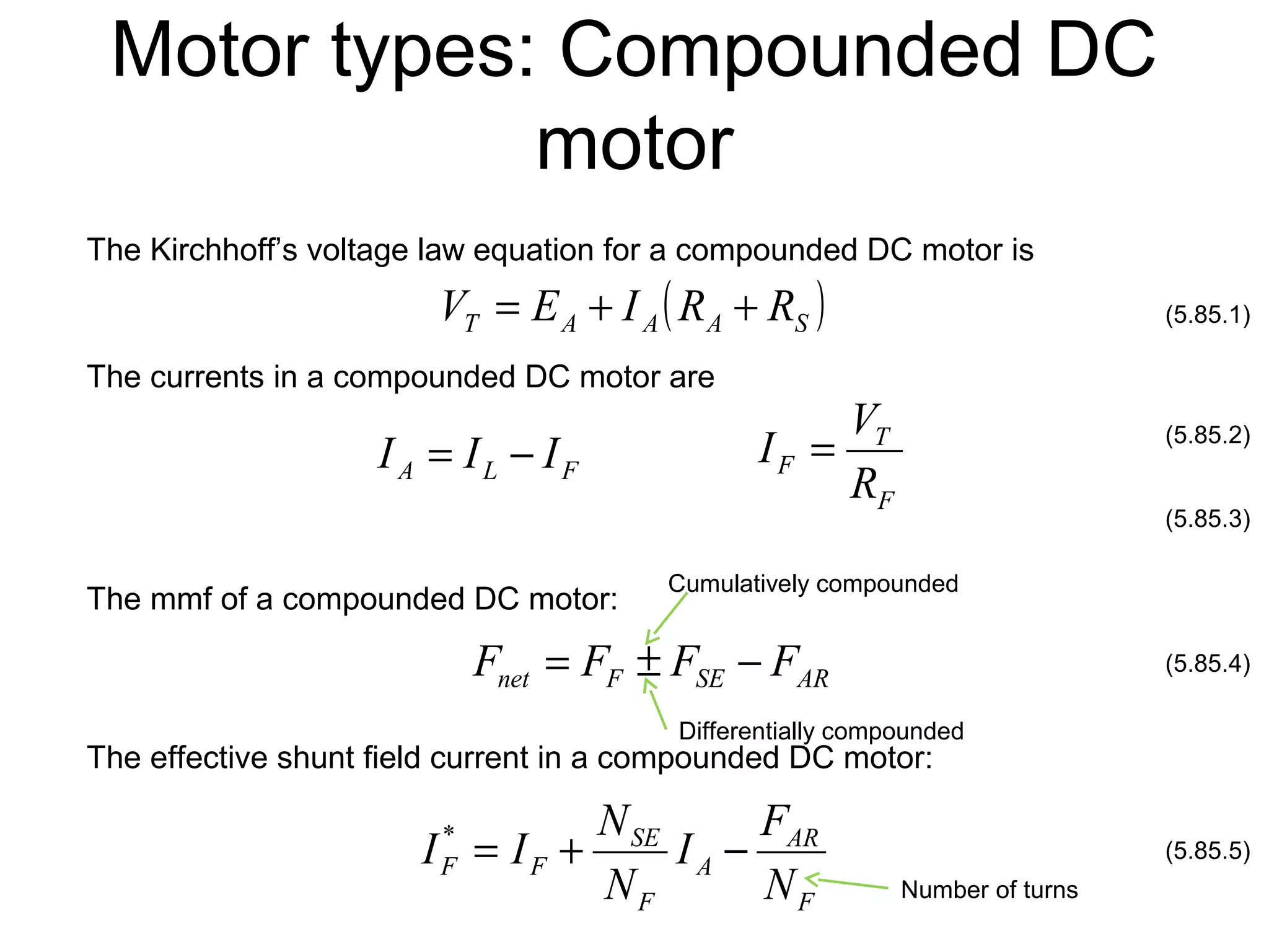 Motor types: Compounded DC 
motor 
The Kirchhoff’s voltage law equation for a compounded DC motor is 
The currents in a compounded DC motor are 
I = V 
T 
The mmf of a compounded DC motor: Cumulatively compounded 
Differentially compounded 
The effective shunt field current in a compounded DC motor: 
Number of turns 
(5.85.1) 
(5.85.2) 
(5.85.3) 
(5.85.4) 
(5.85.5) 
T A A ( A S ) V = E + I R + R 
A L F I = I - I 
F 
F R 
net F SE AR F = F ± F - F 
AR 
F 
I * = I + N - 
F F A 
N 
SE 
F 
I F 
N 
 