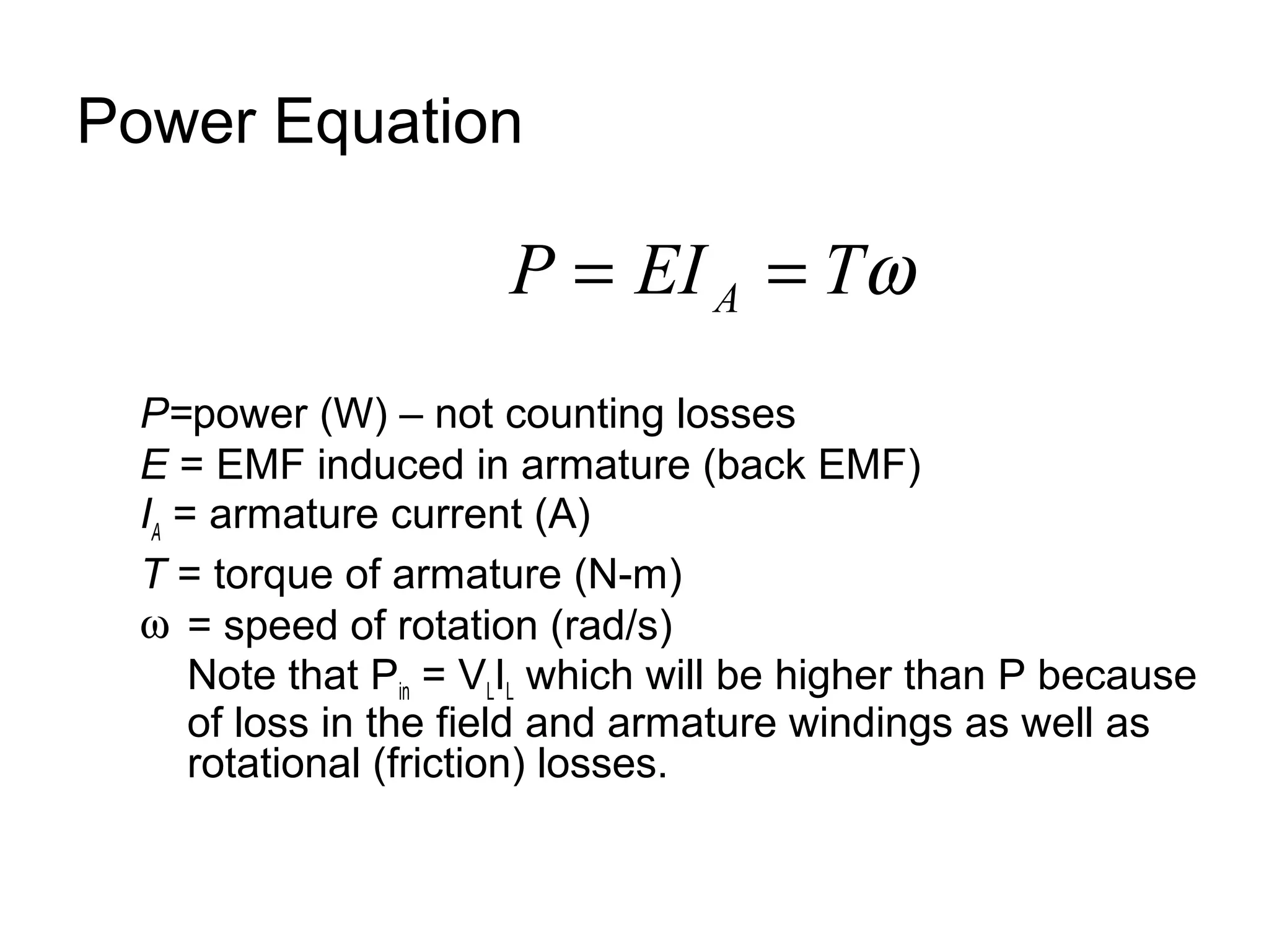 Power Equation 
P EI Tw A = = 
P=power (W) – not counting losses 
E = EMF induced in armature (back EMF) 
IA = armature current (A) 
T = torque of armature (N-m) 
w = speed of rotation (rad/s) 
Note that Pin = VLIL which will be higher than P because 
of loss in the field and armature windings as well as 
rotational (friction) losses. 
 