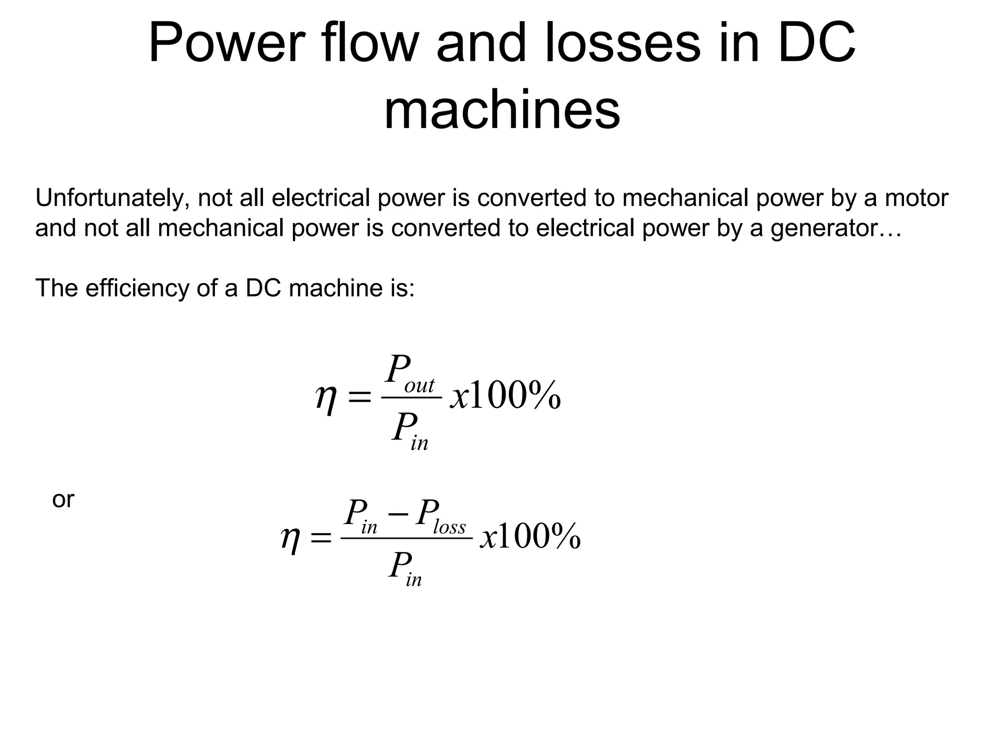 Power flow and losses in DC 
machines 
Unfortunately, not all electrical power is converted to mechanical power by a motor 
and not all mechanical power is converted to electrical power by a generator… 
The efficiency of a DC machine is: 
or 
x100% 
P 
in 
h = out 
P P 
in loss h = - 
P 
in 
x100% 
P 
 