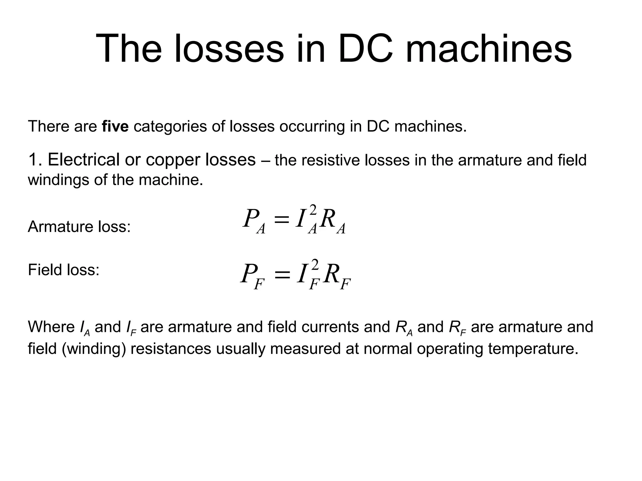 The losses in DC machines 
There are five categories of losses occurring in DC machines. 
1. Electrical or copper losses – the resistive losses in the armature and field 
windings of the machine. 
Armature loss: 
Field loss: 
A A A P = I 2R 
F F F P = I 2R 
Where IA and IF are armature and field currents and RA and RF are armature and 
field (winding) resistances usually measured at normal operating temperature. 
 
