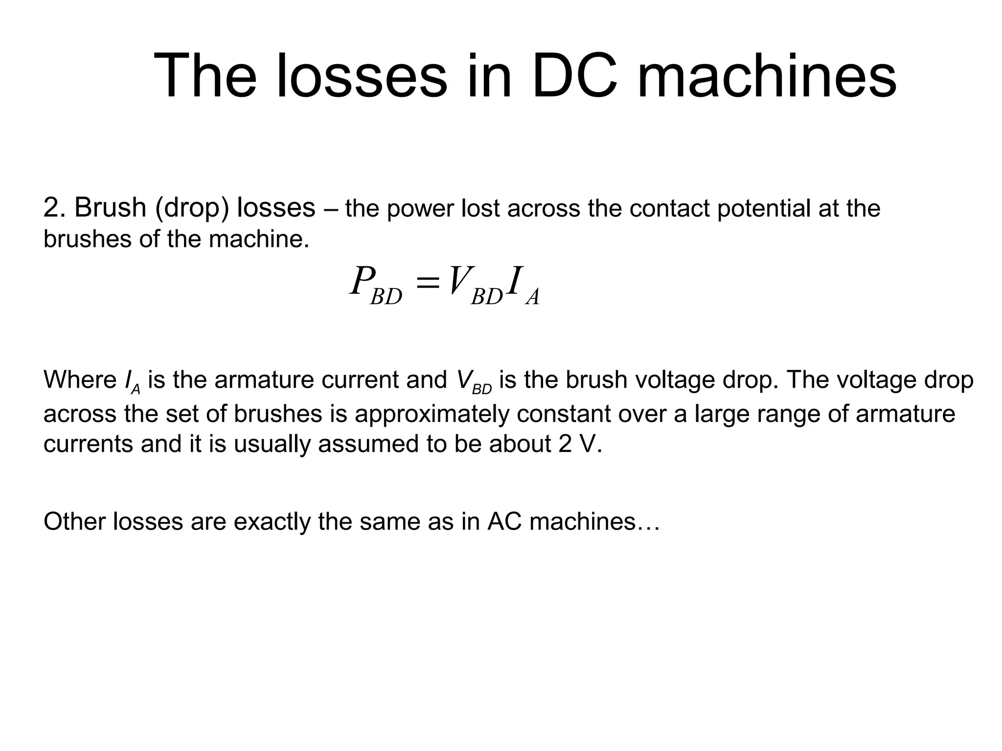 The losses in DC machines 
2. Brush (drop) losses – the power lost across the contact potential at the 
brushes of the machine. 
BD BD A P =V I 
Where IA is the armature current and VBD is the brush voltage drop. The voltage drop 
across the set of brushes is approximately constant over a large range of armature 
currents and it is usually assumed to be about 2 V. 
Other losses are exactly the same as in AC machines… 
 