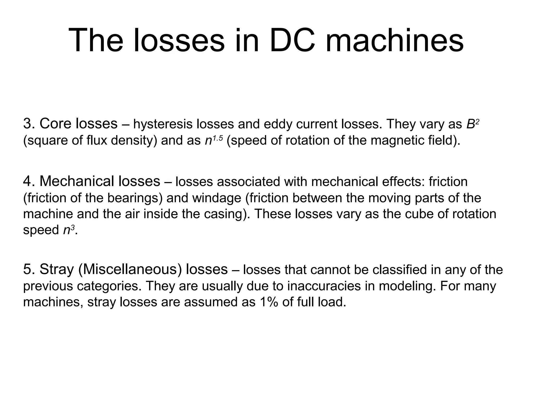 The losses in DC machines 
3. Core losses – hysteresis losses and eddy current losses. They vary as B2 
(square of flux density) and as n1.5 (speed of rotation of the magnetic field). 
4. Mechanical losses – losses associated with mechanical effects: friction 
(friction of the bearings) and windage (friction between the moving parts of the 
machine and the air inside the casing). These losses vary as the cube of rotation 
speed n3. 
5. Stray (Miscellaneous) losses – losses that cannot be classified in any of the 
previous categories. They are usually due to inaccuracies in modeling. For many 
machines, stray losses are assumed as 1% of full load. 
 