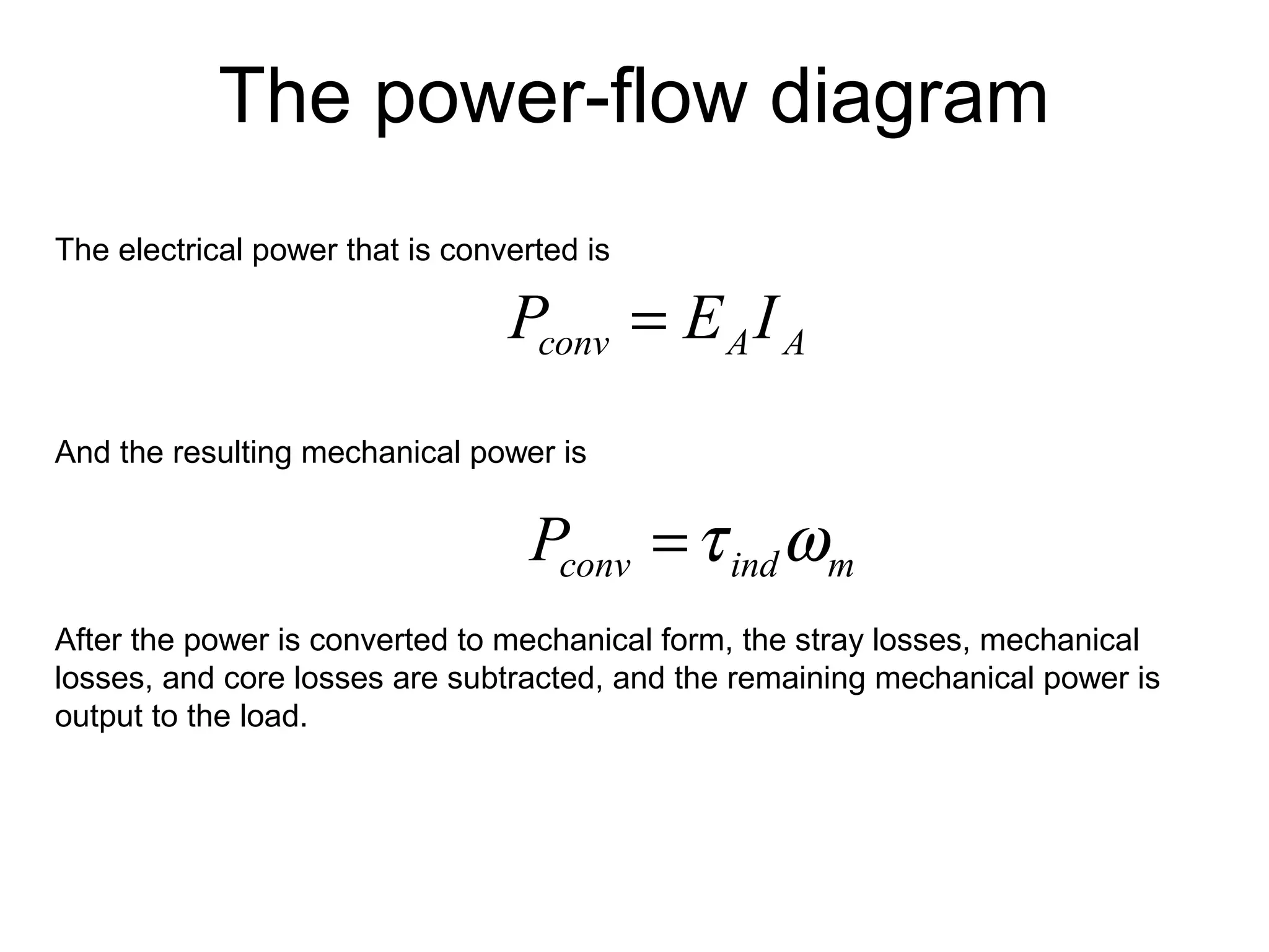 The power-flow diagram 
The electrical power that is converted is 
conv A A P = E I 
And the resulting mechanical power is 
conv ind m P =t w 
After the power is converted to mechanical form, the stray losses, mechanical 
losses, and core losses are subtracted, and the remaining mechanical power is 
output to the load. 
 