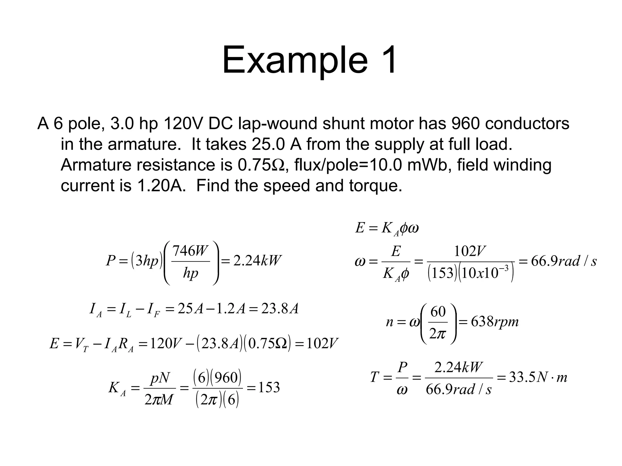 Example 1 
A 6 pole, 3.0 hp 120V DC lap-wound shunt motor has 960 conductors 
in the armature. It takes 25.0 A from the supply at full load. 
Armature resistance is 0.75W, flux/pole=10.0 mWb, field winding 
current is 1.20A. Find the speed and torque. 
÷ ÷ø P 3hp æ 
746W ö 
= 2.24 I I I A A A A L F = - = 25 -1.2 = 23.8 
E V I R V ( A)( ) V T A A = - =120 - 23.8 0.75W =102 
( 6 )( 960 
) 
( )( ) 153 
K pN A 
= = = 
2 
pM 2 p 
6 
V 
102 
( )( ) rad s 
3 = = = 
x 
E K 
A 
E 
K 
A 
66.9 / 
153 10 10 
= 
f - 
w 
fw 
60 = ÷ø 
ö çè 
n 638rpm 
2 
= æ 
p 
w 
( ) kW 
hp 
ç çè 
= 
T = P = kW = 33.5 × 
N m 
2.24 
rad s 
66.9 / 
w 
 