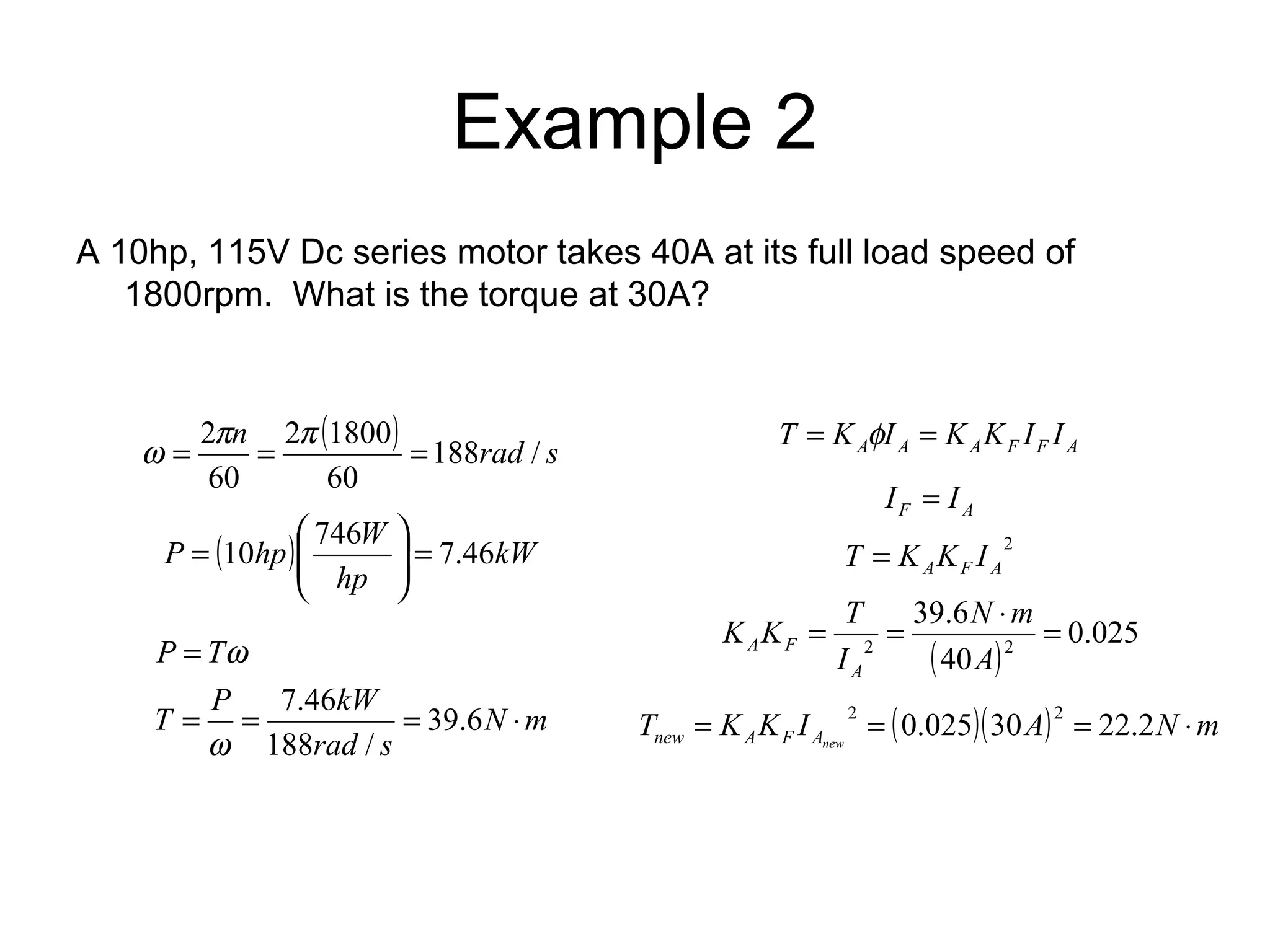 Example 2 
A 10hp, 115V Dc series motor takes 40A at its full load speed of 
1800rpm. What is the torque at 30A? 
n ( ) 188rad / s 
w = 2p = 2 p 1800 
= 
60 
60 
÷ ÷ø P 10hp æ 
746W ö 
= 7.46 ( ) kW 
hp 
ç çè 
= 
P T 
= = = × 
N m 
w 
T P 7.46 
kW 
rad s 
= 
39.6 
188 / 
w 
A A A F F A T = K fI = K K I I 
F A I = I 
2 
A F A T = K K I 
N m 
K K T 
= = 39.6 
× = 
2 2 ( ) 0.025 
40 
A 
I 
A 
A F 
T K K I ( )( A) N m new A F Anew = 2 = 0.025 30 2 = 22.2 × 
 