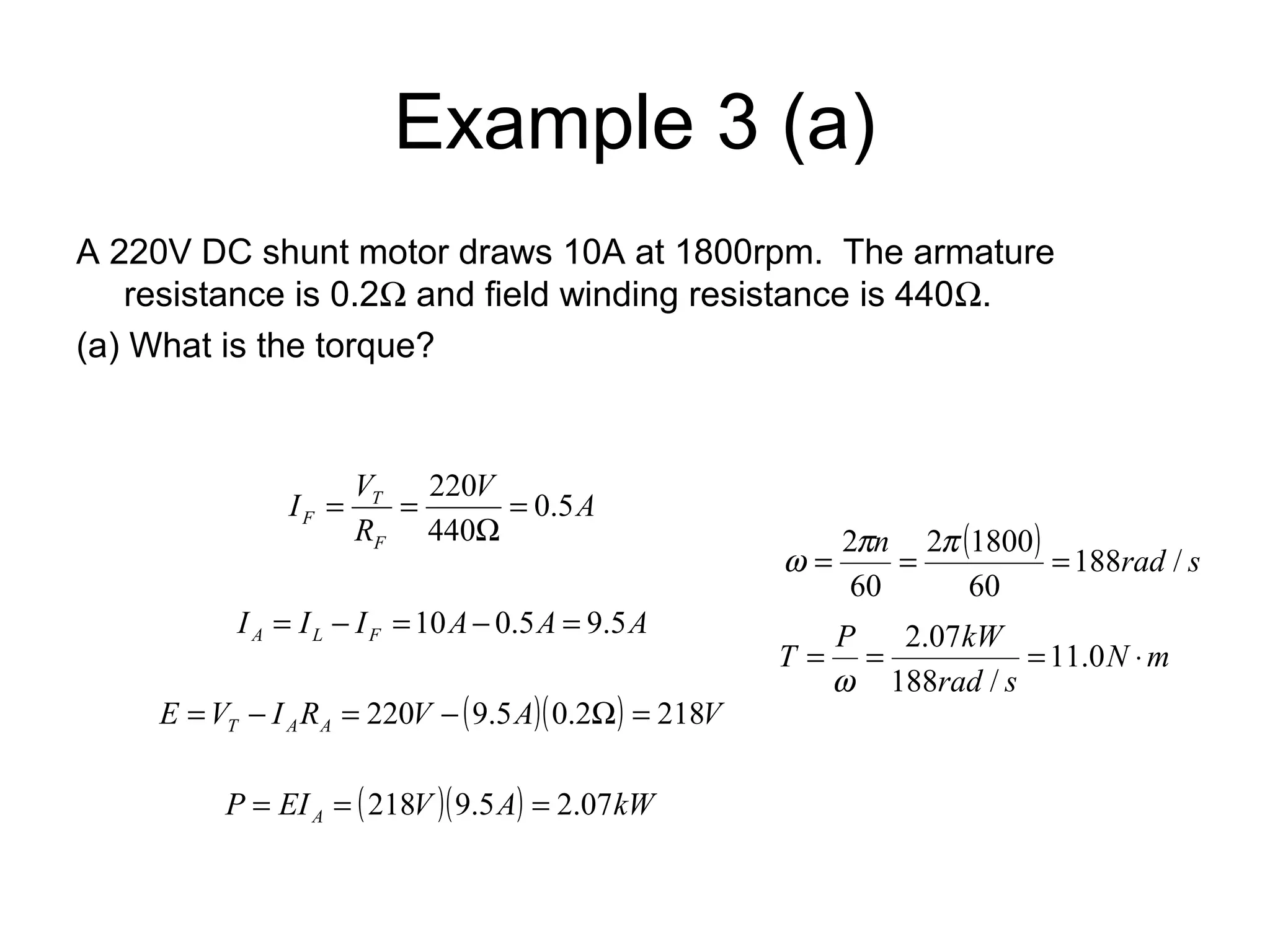 Example 3 (a) 
A 220V DC shunt motor draws 10A at 1800rpm. The armature 
resistance is 0.2W and field winding resistance is 440W. 
(a) What is the torque? 
V A 
I V 
220 = 
T 
0.5 
F R 
F 
W 
440 
= = 
I I I A A A A L F = - =10 - 0.5 = 9.5 
E V I R V ( A)( ) V T A A = - = 220 - 9.5 0.2W = 218 
P EI ( V )( A) kW A = = 218 9.5 = 2.07 
( ) n 188rad / s 
w = 2p = 2 p 1800 
= 
60 
60 
T = P = kW =11.0 × 
N m 
2.07 
rad s 
188 / 
w 
 