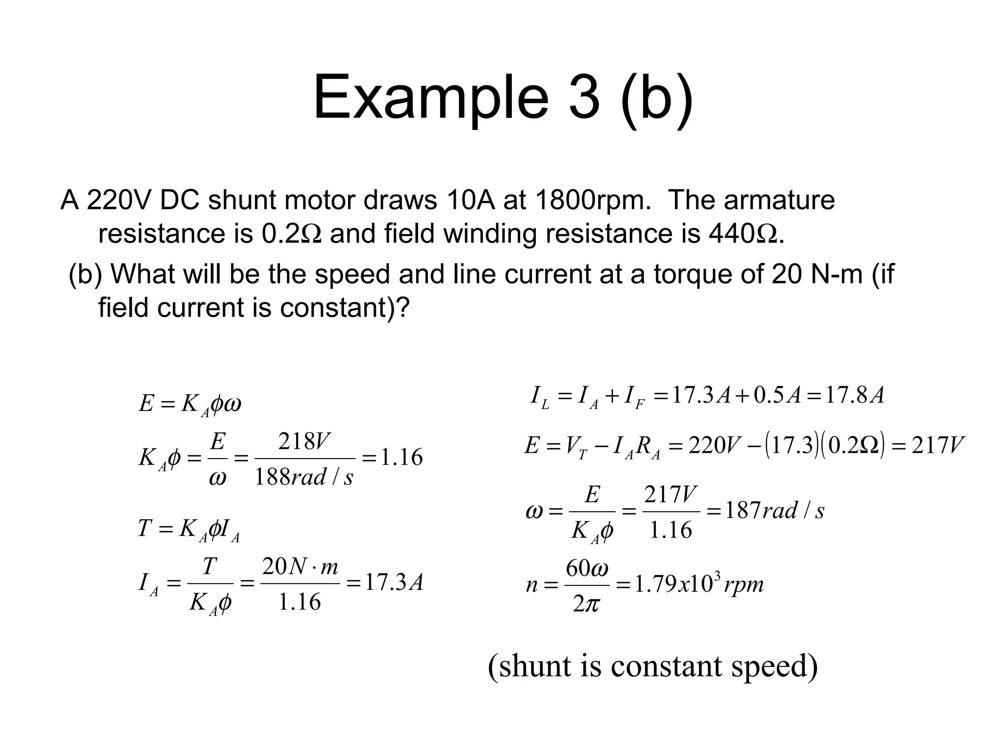 Example 3 (b) 
A 220V DC shunt motor draws 10A at 1800rpm. The armature 
resistance is 0.2W and field winding resistance is 440W. 
(b) What will be the speed and line current at a torque of 20 N-m (if 
field current is constant)? 
1.16 
K E V 
= = 218 = 
188 / 
= 
rad s 
E K 
A 
A 
w 
f 
fw 
N m A 
T K f 
I 
I T 
= = 20 × = 
K 
A 
A 
A A 
17.3 
1.16 
= 
f 
I I I A A A L A F = + =17.3 + 0.5 =17.8 
E V I R V ( )( ) V T A A = - = 220 - 17.3 0.2W = 217 
V rad s 
E 
A 
= = = 
K 
217 
1.79 103 
f 
w 
60 
n x rpm 
2 
187 / 
1.16 
= = 
p 
w 
(shunt is constant speed) 
