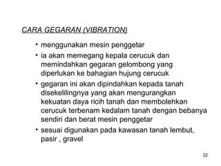 CARA GEGARAN (VIBRATION)
• menggunakan mesin penggetar
• ia akan memegang kepala cerucuk dan
memindahkan gegaran gelombong yang
diperlukan ke bahagian hujung cerucuk
• gegaran ini akan dipindahkan kepada tanah
disekelilingnya yang akan mengurangkan
kekuatan daya ricih tanah dan membolehkan
cerucuk terbenam kedalam tanah dengan bebanya
sendiri dan berat mesin penggetar
• sesuai digunakan pada kawasan tanah lembut,
pasir , gravel
22

 